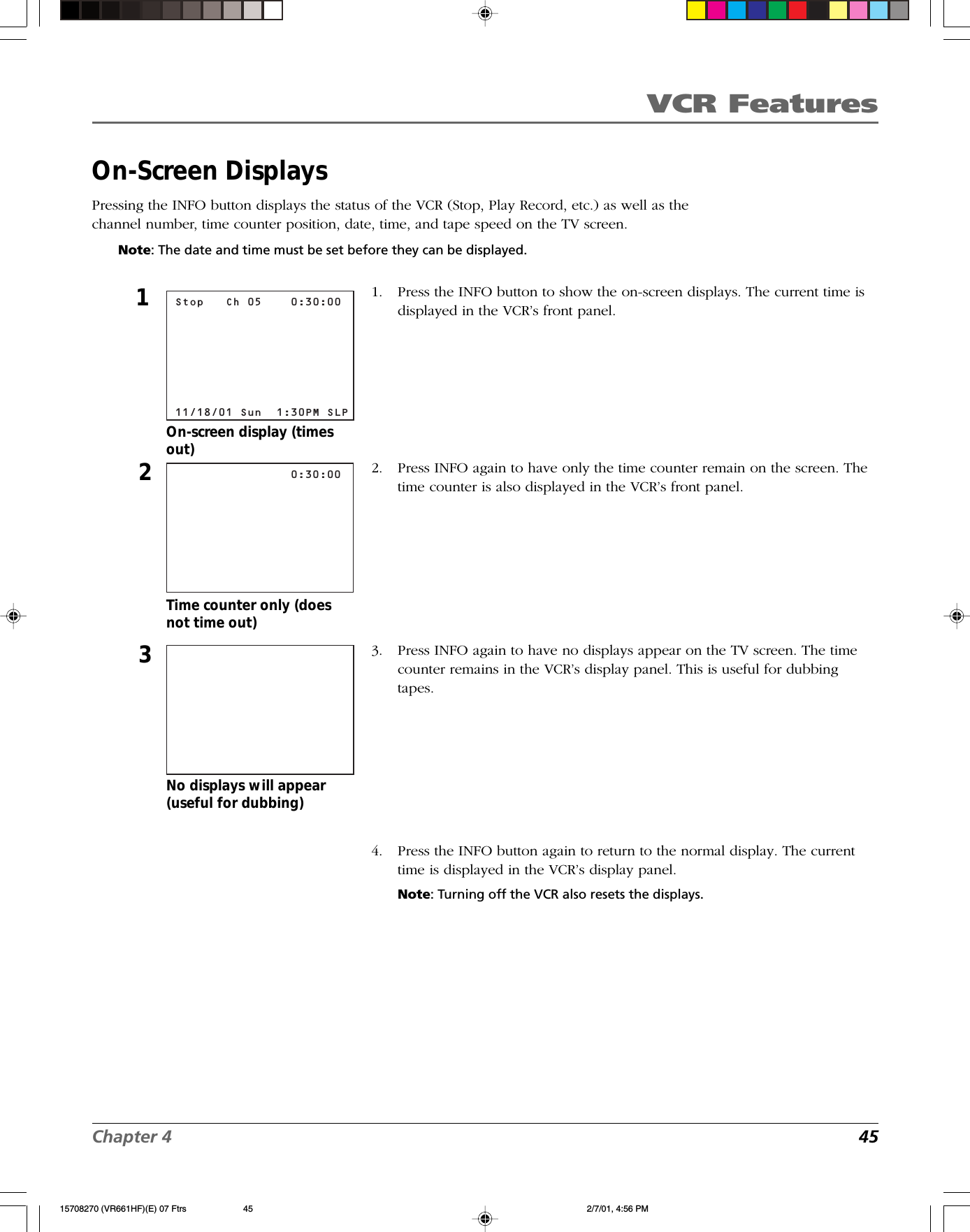 VCR FeaturesChapter 4 45On-Screen DisplaysPressing the INFO button displays the status of the VCR (Stop, Play Record, etc.) as well as thechannel number, time counter position, date, time, and tape speed on the TV screen.Note: The date and time must be set before they can be displayed.No displays will appear(useful for dubbing)                0:30:0023Time counter only (doesnot time out)Stop   Ch 05    0:30:00       11/18/01 Sun  1:30PM SLP1On-screen display (timesout)1. Press the INFO button to show the on-screen displays. The current time isdisplayed in the VCR’s front panel.2. Press INFO again to have only the time counter remain on the screen. Thetime counter is also displayed in the VCR’s front panel.3. Press INFO again to have no displays appear on the TV screen. The timecounter remains in the VCR’s display panel. This is useful for dubbingtapes.4. Press the INFO button again to return to the normal display. The currenttime is displayed in the VCR’s display panel.Note: Turning off the VCR also resets the displays.15708270 (VR661HF)(E) 07 Ftrs 2/7/01, 4:56 PM45