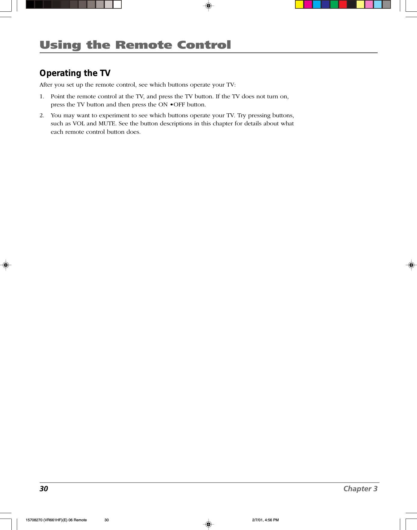30 Chapter 3Using the Remote ControlOperating the TVAfter you set up the remote control, see which buttons operate your TV:1. Point the remote control at the TV, and press the TV button. If the TV does not turn on,press the TV button and then press the ON •OFF button.2. You may want to experiment to see which buttons operate your TV. Try pressing buttons,such as VOL and MUTE. See the button descriptions in this chapter for details about whateach remote control button does.15708270 (VR661HF)(E) 06 Remote 2/7/01, 4:56 PM30