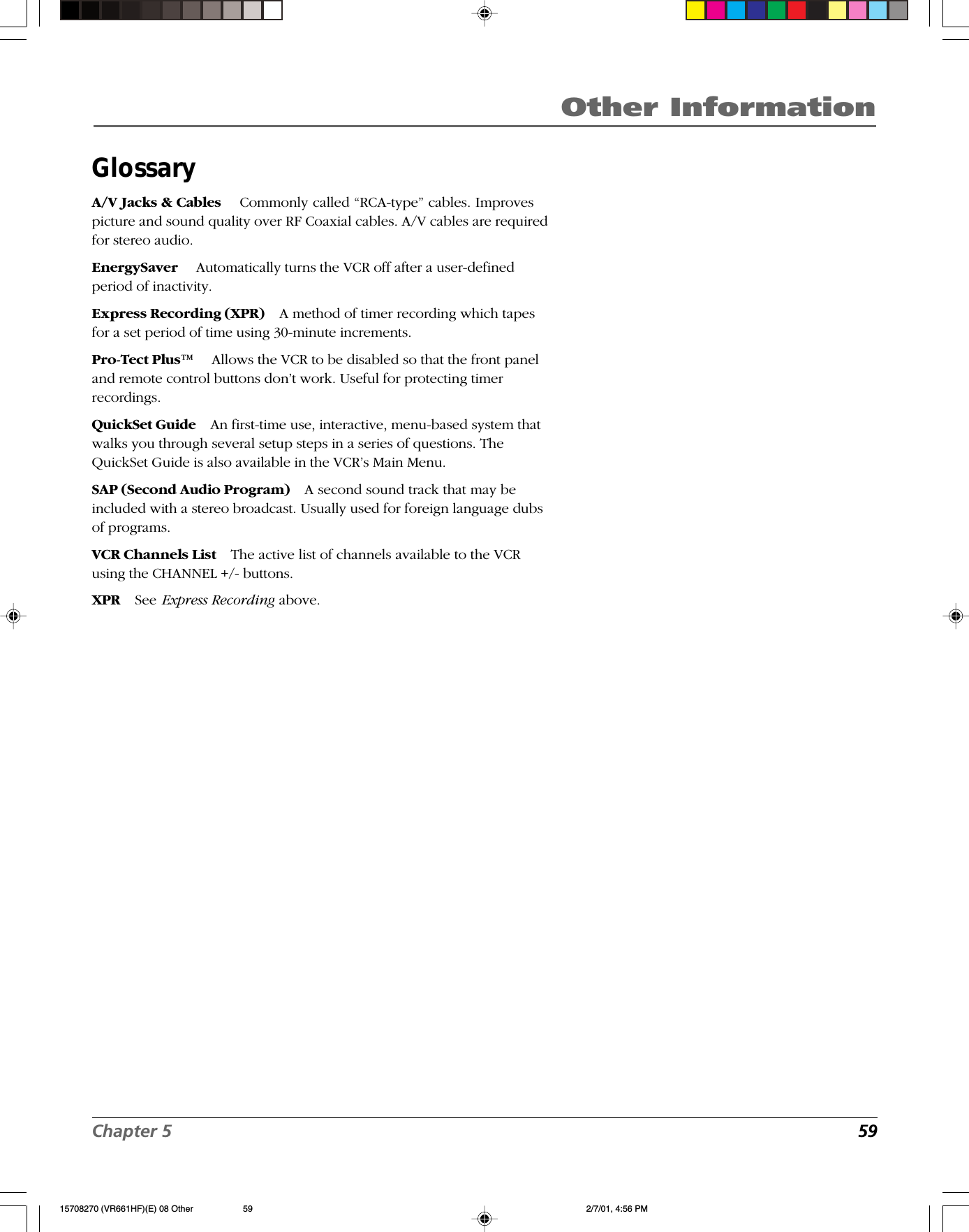 Chapter 5  59Other InformationGlossaryA/V Jacks &amp; Cables  Commonly called “RCA-type” cables. Improvespicture and sound quality over RF Coaxial cables. A/V cables are requiredfor stereo audio.EnergySaver  Automatically turns the VCR off after a user-definedperiod of inactivity.Express Recording (XPR) A method of timer recording which tapesfor a set period of time using 30-minute increments.Pro-Tect Plus™ Allows the VCR to be disabled so that the front paneland remote control buttons don’t work. Useful for protecting timerrecordings.QuickSet Guide An first-time use, interactive, menu-based system thatwalks you through several setup steps in a series of questions. TheQuickSet Guide is also available in the VCR’s Main Menu.SAP (Second Audio Program) A second sound track that may beincluded with a stereo broadcast. Usually used for foreign language dubsof programs.VCR Channels List The active list of channels available to the VCRusing the CHANNEL +/- buttons.XPR See Express Recording above.15708270 (VR661HF)(E) 08 Other 2/7/01, 4:56 PM59