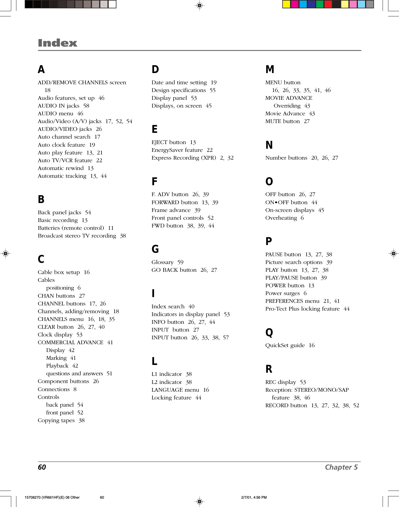 Index60 Chapter 5IndexAADD/REMOVE CHANNELS screen18Audio features, set up  46AUDIO IN jacks  58AUDIO menu  46Audio/Video (A/V) jacks  17, 52, 54AUDIO/VIDEO jacks  26Auto channel search  17Auto clock feature  19Auto play feature  13, 21Auto TV/VCR feature  22Automatic rewind  13Automatic tracking  13, 44BBack panel jacks  54Basic recording  13Batteries (remote control)  11Broadcast stereo TV recording  38CCable box setup  16Cablespositioning  6CHAN buttons  27CHANNEL buttons  17, 26Channels, adding/removing  18CHANNELS menu  16, 18, 35CLEAR button  26, 27, 40Clock display  53COMMERCIAL ADVANCE  41Display  42Marking  41Playback  42questions and answers  51Component buttons  26Connections  8Controlsback panel  54front panel  52Copying tapes  38DDate and time setting  19Design specifications  55Display panel  53Displays, on screen  45EEJECT button  13EnergySaver feature  22Express Recording (XPR)  2, 32FF. ADV button  26, 39FORWARD button  13, 39Frame advance  39Front panel controls  52FWD button  38, 39, 44GGlossary  59GO BACK button  26, 27IIndex search  40Indicators in display panel  53INFO button  26, 27, 44INPUT  button  27INPUT button  26, 33, 38, 57LL1 indicator  38L2 indicator  38LANGUAGE menu  16Locking feature  44MMENU button16, 26, 33, 35, 41, 46MOVIE ADVANCEOverriding  43Movie Advance  43MUTE button  27NNumber buttons  20, 26, 27OOFF button  26, 27ON•OFF button  44On-screen displays  45Overheating  6PPAUSE button  13, 27, 38Picture search options  39PLAY button  13, 27, 38PLAY/PAUSE button  39POWER button  13Power surges  6PREFERENCES menu  21, 41Pro-Tect Plus locking feature  44QQuickSet guide  16RREC display  53Reception: STEREO/MONO/SAPfeature  38, 46RECORD button  13, 27, 32, 38, 5215708270 (VR661HF)(E) 08 Other 2/7/01, 4:56 PM60