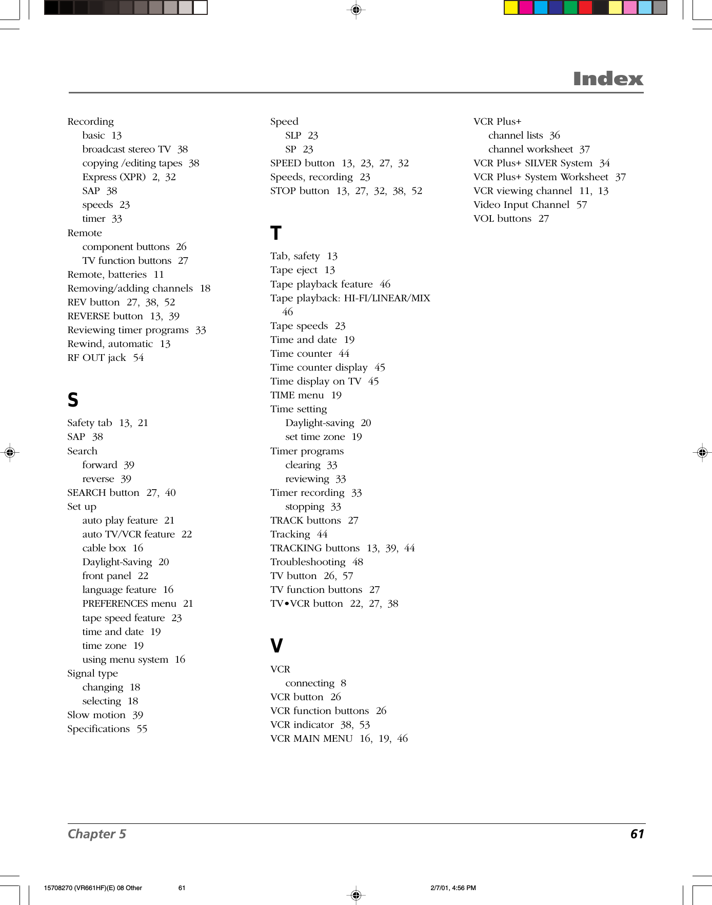 Chapter 5  61IndexRecordingbasic  13broadcast stereo TV  38copying /editing tapes  38Express (XPR)  2, 32SAP  38speeds  23timer  33Remotecomponent buttons  26TV function buttons  27Remote, batteries  11Removing/adding channels  18REV button  27, 38, 52REVERSE button  13, 39Reviewing timer programs  33Rewind, automatic  13RF OUT jack  54SSafety tab  13, 21SAP  38Searchforward  39reverse  39SEARCH button  27, 40Set upauto play feature  21auto TV/VCR feature  22cable box  16Daylight-Saving  20front panel  22language feature  16PREFERENCES menu  21tape speed feature  23time and date  19time zone  19using menu system  16Signal typechanging  18selecting  18Slow motion  39Specifications  55SpeedSLP  23SP  23SPEED button  13, 23, 27, 32Speeds, recording  23STOP button  13, 27, 32, 38, 52TTab, safety  13Tape eject  13Tape playback feature  46Tape playback: HI-FI/LINEAR/MIX46Tape speeds  23Time and date  19Time counter  44Time counter display  45Time display on TV  45TIME menu  19Time settingDaylight-saving  20set time zone  19Timer programsclearing  33reviewing  33Timer recording  33stopping  33TRACK buttons  27Tracking  44TRACKING buttons  13, 39, 44Troubleshooting  48TV button  26, 57TV function buttons  27TV•VCR button  22, 27, 38VVCRconnecting  8VCR button  26VCR function buttons  26VCR indicator  38, 53VCR MAIN MENU  16, 19, 46VCR Plus+channel lists  36channel worksheet  37VCR Plus+ SILVER System  34VCR Plus+ System Worksheet  37VCR viewing channel  11, 13Video Input Channel  57VOL buttons  2715708270 (VR661HF)(E) 08 Other 2/7/01, 4:56 PM61