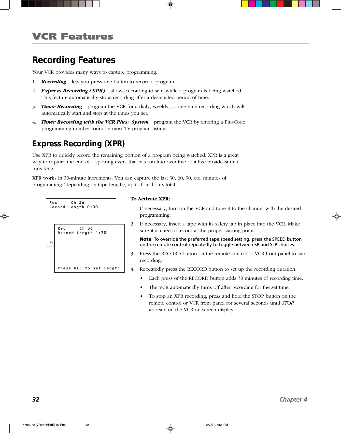 VCR Features32 Chapter 4Recording FeaturesYour VCR provides many ways to capture programming:1. Recording lets you press one button to record a program.2. Express Recording (XPR) allows recording to start while a program is being watched.This feature automatically stops recording after a designated period of time.3. Timer Recording program the VCR for a daily, weekly, or one-time recording which willautomatically start and stop at the times you set.4. Timer Recording with the VCR Plus+ System program the VCR by entering a PlusCodeprogramming number found in most TV program listings.Express Recording (XPR)Use XPR to quickly record the remaining portion of a program being watched. XPR is a greatway to capture the end of a sporting event that has run into overtime or a live broadcast thatruns long.XPR works in 30-minute increments. You can capture the last 30, 60, 90, etc. minutes ofprogramming (depending on tape length), up to four hours total.To Activate XPR:1. If necessary, turn on the VCR and tune it to the channel with the desiredprogramming.2. If necessary, insert a tape with its safety tab in place into the VCR. Makesure it is cued to record at the proper starting point.Note: To override the preferred tape speed setting, press the SPEED buttonon the remote control repeatedly to toggle between SP and SLP choices.3. Press the RECORD button on the remote control or VCR front panel to startrecording.4. Repeatedly press the RECORD button to set up the recording duration.•Each press of the RECORD button adds 30 minutes of recording time.•The VCR automatically turns off after recording for the set time.•To stop an XPR recording, press and hold the STOP button on theremote control or VCR front panel for several seconds until STOPappears on the VCR on-screen display.Rec     Ch 36Record Length 0:00Press REC to set lengthRec     Ch 36Record Length 1:30Press REC to set length15708270 (VR661HF)(E) 07 Ftrs 2/7/01, 4:56 PM32