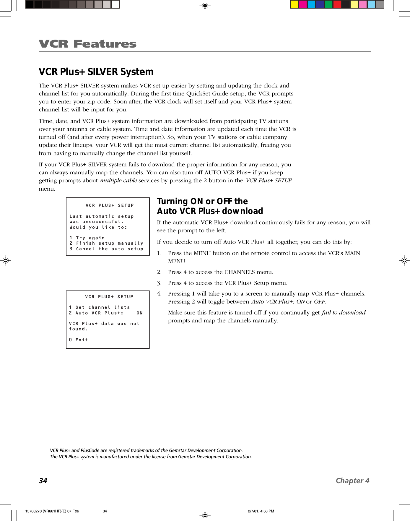 VCR Features34 Chapter 4VCR Plus+ SILVER SystemThe VCR Plus+ SILVER system makes VCR set up easier by setting and updating the clock andchannel list for you automatically. During the first-time QuickSet Guide setup, the VCR promptsyou to enter your zip code. Soon after, the VCR clock will set itself and your VCR Plus+ systemchannel list will be input for you.Time, date, and VCR Plus+ system information are downloaded from participating TV stationsover your antenna or cable system. Time and date information are updated each time the VCR isturned off (and after every power interruption). So, when your TV stations or cable companyupdate their lineups, your VCR will get the most current channel list automatically, freeing youfrom having to manually change the channel list yourself.If your VCR Plus+ SILVER system fails to download the proper information for any reason, youcan always manually map the channels. You can also turn off AUTO VCR Plus+ if you keepgetting prompts about multiple cable services by pressing the 2 button in the VCR Plus+ SETUPmenu.Turning ON or OFF theAuto VCR Plus+ downloadIf the automatic VCR Plus+ download continuously fails for any reason, you willsee the prompt to the left.If you decide to turn off Auto VCR Plus+ all together, you can do this by:1. Press the MENU button on the remote control to access the VCR’s MAINMENU2. Press 4 to access the CHANNELS menu.3. Press 4 to access the VCR Plus+ Setup menu.4. Pressing 1 will take you to a screen to manually map VCR Plus+ channels.Pressing 2 will toggle between Auto VCR Plus+: ON or OFF.Make sure this feature is turned off if you continually get fail to downloadprompts and map the channels manually.VCR Plus+ and PlusCode are registered trademarks of the Gemstar Development Corporation.The VCR Plus+ system is manufactured under the license from Gemstar Development Corporation.VCR PLUS+ SETUPLast automatic setupwas unsuccessful.Would you like to:1 Try again2 Finish setup manually3 Cancel the auto setupVCR PLUS+ SETUP1 Set channel lists2 Auto VCR Plus+:  ONVCR Plus+ data was not found.0 Exit15708270 (VR661HF)(E) 07 Ftrs 2/7/01, 4:56 PM34