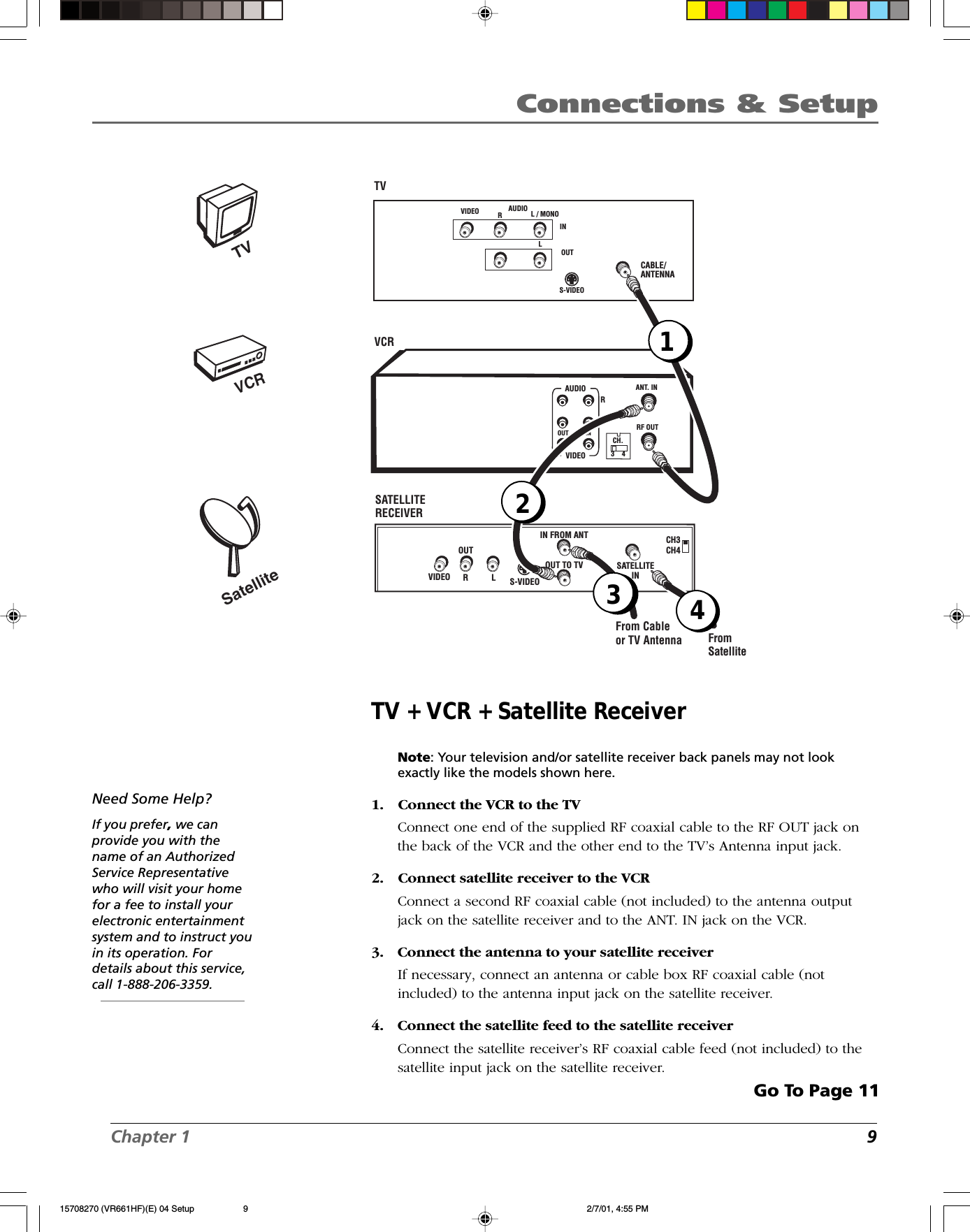 Chapter 1 9Connections &amp; SetupTV + VCR + Satellite ReceiverNote: Your television and/or satellite receiver back panels may not lookexactly like the models shown here.1. Connect the VCR to the TVConnect one end of the supplied RF coaxial cable to the RF OUT jack onthe back of the VCR and the other end to the TV’s Antenna input jack.2. Connect satellite receiver to the VCRConnect a second RF coaxial cable (not included) to the antenna outputjack on the satellite receiver and to the ANT. IN jack on the VCR.3. Connect the antenna to your satellite receiverIf necessary, connect an antenna or cable box RF coaxial cable (notincluded) to the antenna input jack on the satellite receiver.4. Connect the satellite feed to the satellite receiverConnect the satellite receiver’s RF coaxial cable feed (not included) to thesatellite input jack on the satellite receiver.Go To Page 11Need Some Help?If you prefer, we canprovide you with thename of an AuthorizedService Representativewho will visit your homefor a fee to install yourelectronic entertainmentsystem and to instruct youin its operation. Fordetails about this service,call 1-888-206-3359.VCRTVSatelliteCABLE/ANTENNAVCRTV VIDEO RL / MONOS-VIDEOAUDIOLINOUTCH3CH4 S-VIDEO LRVIDEO OUTIN FROM ANTOUT TO TV SATELLITEINFrom SatelliteFrom Cableor TV AntennaANT. INRF OUTCH.VIDEOAUDIOOUT INRL3    4SATELLITE RECEIVER124315708270 (VR661HF)(E) 04 Setup 2/7/01, 4:55 PM9