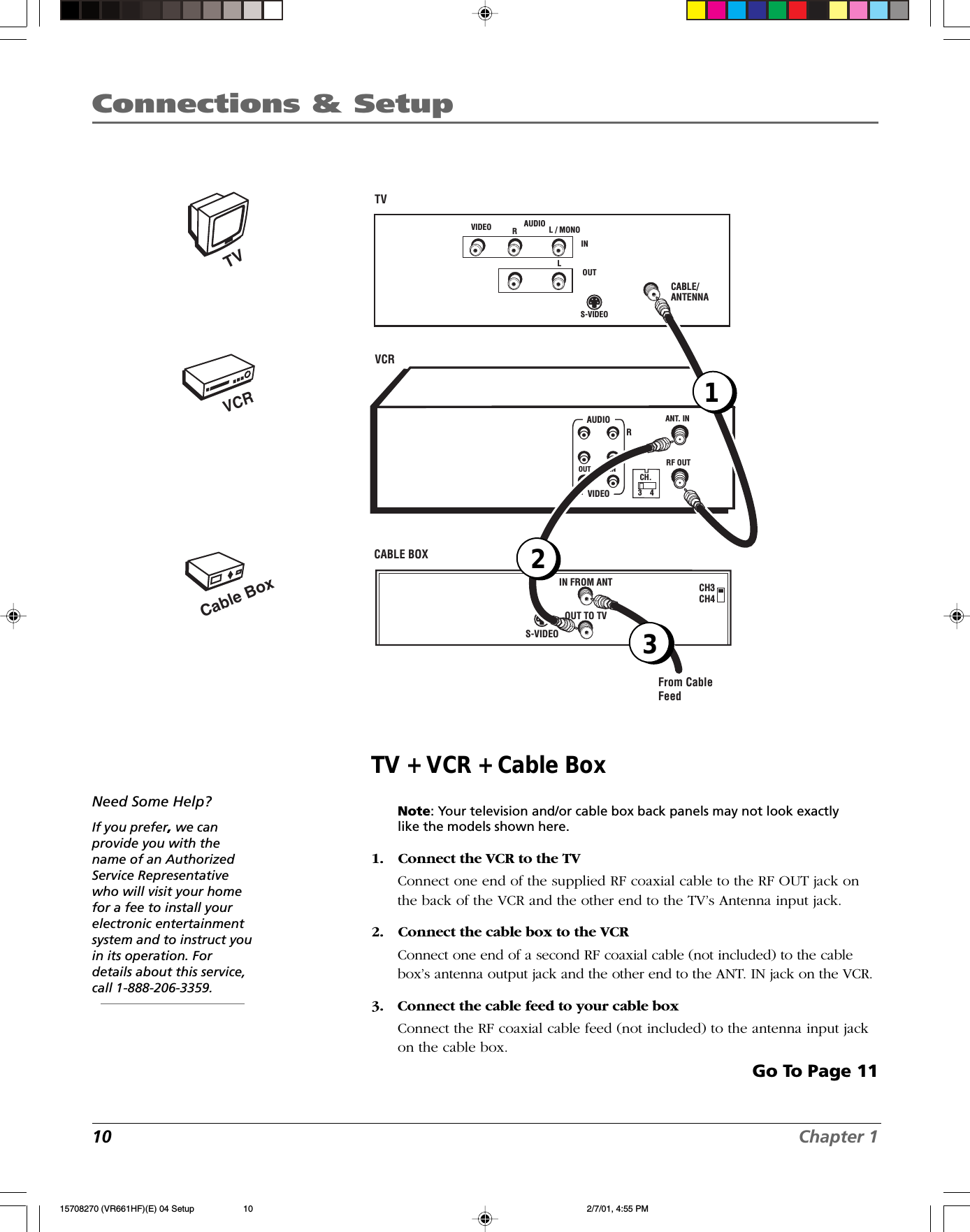 10 Chapter 1Connections &amp; SetupTV + VCR + Cable BoxNote: Your television and/or cable box back panels may not look exactlylike the models shown here.1. Connect the VCR to the TVConnect one end of the supplied RF coaxial cable to the RF OUT jack onthe back of the VCR and the other end to the TV’s Antenna input jack.2. Connect the cable box to the VCRConnect one end of a second RF coaxial cable (not included) to the cablebox’s antenna output jack and the other end to the ANT. IN jack on the VCR.3. Connect the cable feed to your cable boxConnect the RF coaxial cable feed (not included) to the antenna input jackon the cable box.Go To Page 11Need Some Help?If you prefer, we canprovide you with thename of an AuthorizedService Representativewho will visit your homefor a fee to install yourelectronic entertainmentsystem and to instruct youin its operation. Fordetails about this service,call 1-888-206-3359.VCRTVCable BoxCABLE/ANTENNAVCRTV VIDEO RL / MONOS-VIDEOAUDIOLINOUTCH3CH4CABLE BOX S-VIDEOIN FROM ANTOUT TO TVFrom CableFeedANT. INRF OUTCH.VIDEOAUDIOOUT INRL3    412315708270 (VR661HF)(E) 04 Setup 2/7/01, 4:55 PM10