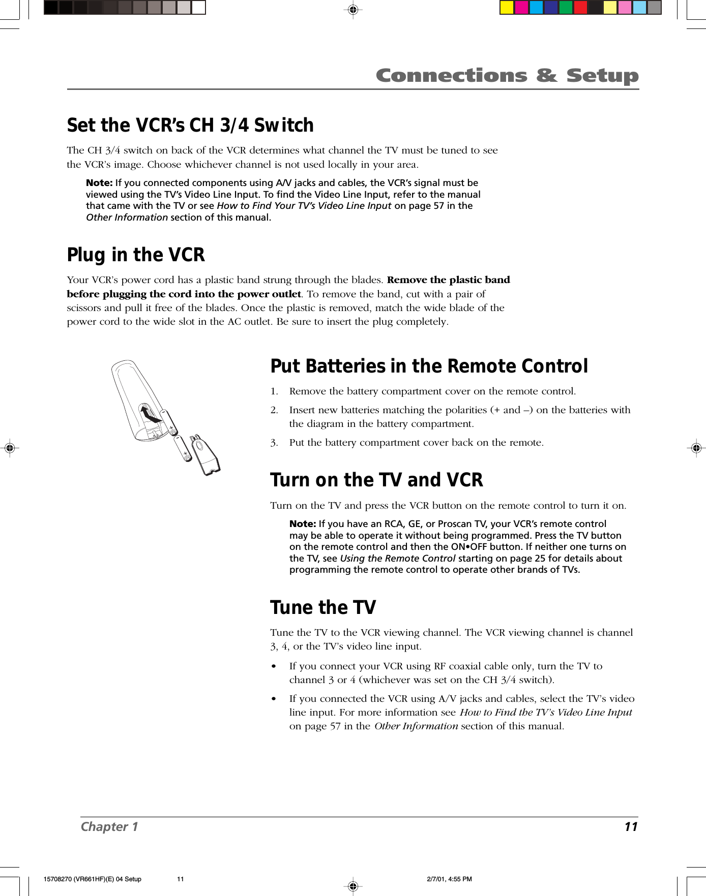 Chapter 1 11Connections &amp; SetupSet the VCR’s CH 3/4 SwitchThe CH 3/4 switch on back of the VCR determines what channel the TV must be tuned to seethe VCR’s image. Choose whichever channel is not used locally in your area.Note: If you connected components using A/V jacks and cables, the VCR’s signal must beviewed using the TV’s Video Line Input. To find the Video Line Input, refer to the manualthat came with the TV or see How to Find Your TV’s Video Line Input on page 57 in theOther Information section of this manual.Plug in the VCRYour VCR’s power cord has a plastic band strung through the blades. Remove the plastic bandbefore plugging the cord into the power outlet. To remove the band, cut with a pair ofscissors and pull it free of the blades. Once the plastic is removed, match the wide blade of thepower cord to the wide slot in the AC outlet. Be sure to insert the plug completely.Put Batteries in the Remote Control1. Remove the battery compartment cover on the remote control.2. Insert new batteries matching the polarities (+ and –) on the batteries withthe diagram in the battery compartment.3. Put the battery compartment cover back on the remote.Turn on the TV and VCRTurn on the TV and press the VCR button on the remote control to turn it on.Note: If you have an RCA, GE, or Proscan TV, your VCR’s remote controlmay be able to operate it without being programmed. Press the TV buttonon the remote control and then the ON•OFF button. If neither one turns onthe TV, see Using the Remote Control starting on page 25 for details aboutprogramming the remote control to operate other brands of TVs.Tune the TVTune the TV to the VCR viewing channel. The VCR viewing channel is channel3, 4, or the TV’s video line input.•If you connect your VCR using RF coaxial cable only, turn the TV tochannel 3 or 4 (whichever was set on the CH 3/4 switch).•If you connected the VCR using A/V jacks and cables, select the TV’s videoline input. For more information see How to Find the TV’s Video Line Inputon page 57 in the Other Information section of this manual.15708270 (VR661HF)(E) 04 Setup 2/7/01, 4:55 PM11