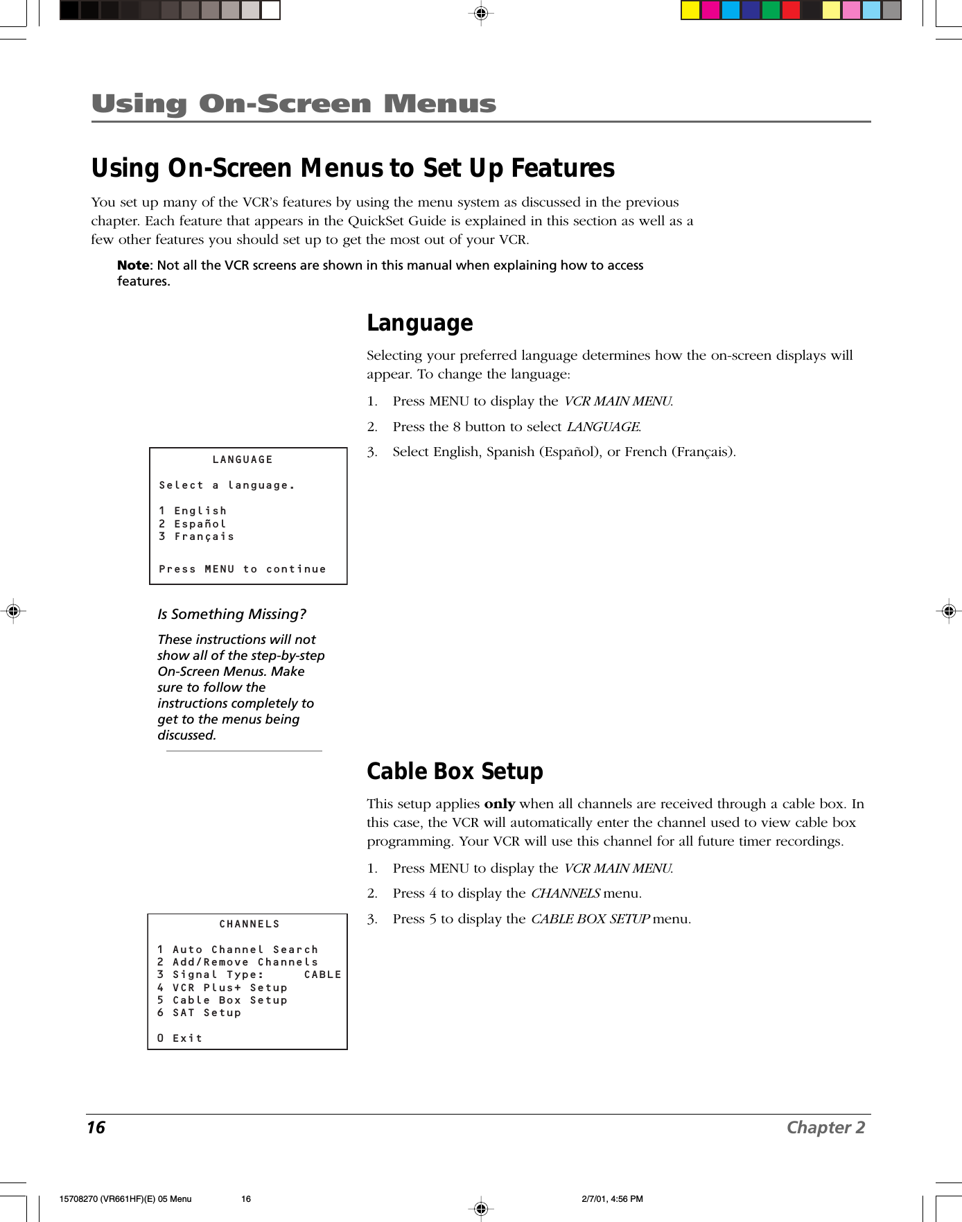 16 Chapter 2Using On-Screen MenusUsing On-Screen Menus to Set Up FeaturesYou set up many of the VCR’s features by using the menu system as discussed in the previouschapter. Each feature that appears in the QuickSet Guide is explained in this section as well as afew other features you should set up to get the most out of your VCR.Note: Not all the VCR screens are shown in this manual when explaining how to accessfeatures.LanguageSelecting your preferred language determines how the on-screen displays willappear. To change the language:1. Press MENU to display the VCR MAIN MENU.2. Press the 8 button to select LANGUAGE.3. Select English, Spanish (Español), or French (Français).Cable Box SetupThis setup applies only when all channels are received through a cable box. Inthis case, the VCR will automatically enter the channel used to view cable boxprogramming. Your VCR will use this channel for all future timer recordings.1. Press MENU to display the VCR MAIN MENU.2. Press 4 to display the CHANNELS menu.3. Press 5 to display the CABLE BOX SETUP menu.       LANGUAGESelect a language.1 English2 Español3 FrançaisPress MENU to continue        CHANNELS1 Auto Channel Search2 Add/Remove Channels3 Signal Type:     CABLE 4 VCR Plus+ Setup5 Cable Box Setup6 SAT Setup0 ExitIs Something Missing?These instructions will notshow all of the step-by-stepOn-Screen Menus. Makesure to follow theinstructions completely toget to the menus beingdiscussed.15708270 (VR661HF)(E) 05 Menu 2/7/01, 4:56 PM16