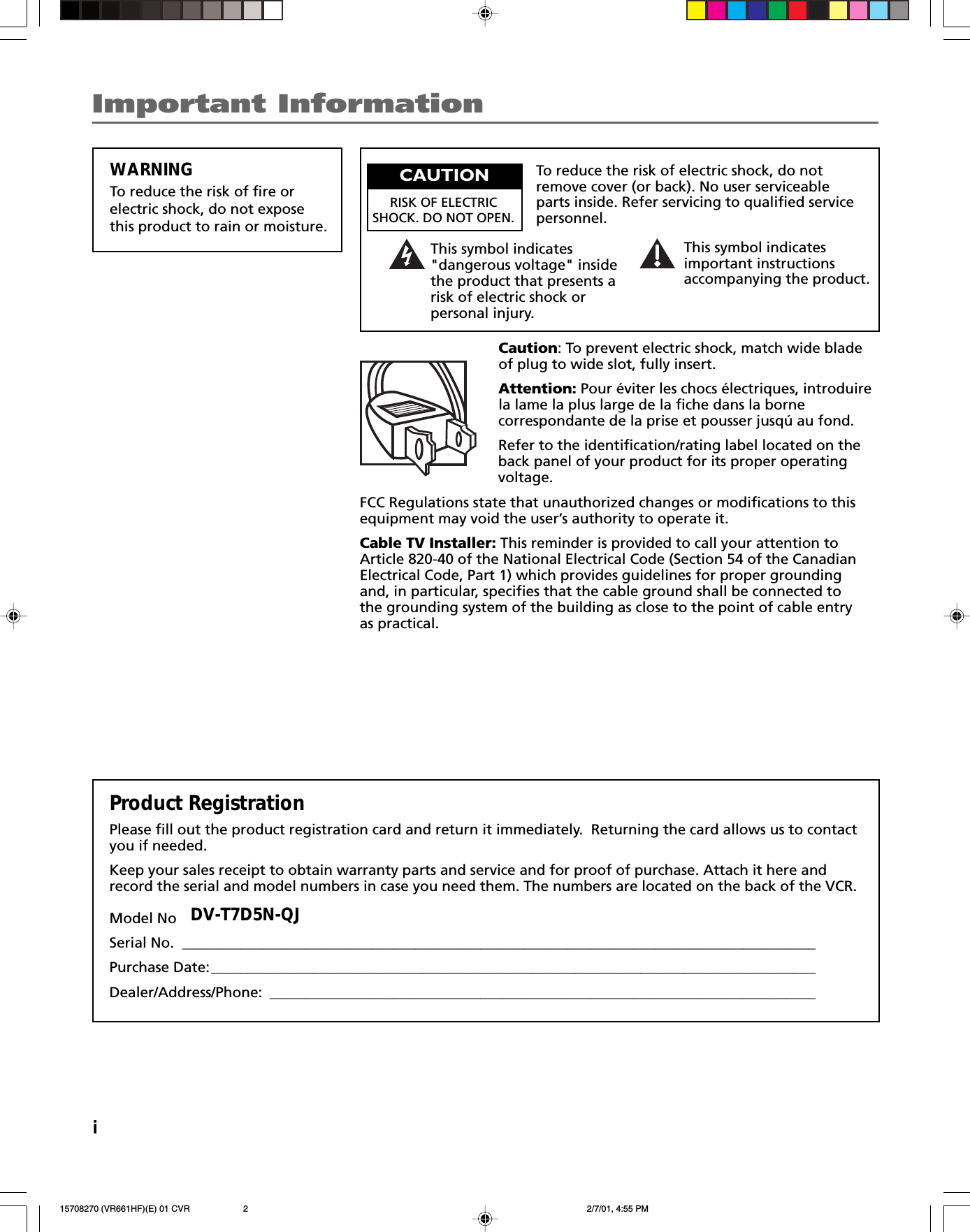This symbol indicates&quot;dangerous voltage&quot; insidethe product that presents arisk of electric shock orpersonal injury.WARNINGTo reduce the risk of fire orelectric shock, do not exposethis product to rain or moisture.To reduce the risk of electric shock, do notremove cover (or back). No user serviceableparts inside. Refer servicing to qualified servicepersonnel.This symbol indicatesimportant instructionsaccompanying the product.Caution: To prevent electric shock, match wide bladeof plug to wide slot, fully insert.Attention: Pour éviter les chocs électriques, introduirela lame la plus large de la fiche dans la bornecorrespondante de la prise et pousser jusqú au fond.Refer to the identification/rating label located on theback panel of your product for its proper operatingvoltage.FCC Regulations state that unauthorized changes or modifications to thisequipment may void the user’s authority to operate it.Cable TV Installer: This reminder is provided to call your attention toArticle 820-40 of the National Electrical Code (Section 54 of the CanadianElectrical Code, Part 1) which provides guidelines for proper groundingand, in particular, specifies that the cable ground shall be connected tothe grounding system of the building as close to the point of cable entryas practical.Product RegistrationPlease fill out the product registration card and return it immediately.  Returning the card allows us to contactyou if needed.Keep your sales receipt to obtain warranty parts and service and for proof of purchase. Attach it here andrecord the serial and model numbers in case you need them. The numbers are located on the back of the VCR.Model NoSerial No. _______________________________________________________________________________________Purchase Date:___________________________________________________________________________________Dealer/Address/Phone: ___________________________________________________________________________Important InformationDV-T7D5N-QJiCAUTIONRISK OF ELECTRICSHOCK. DO NOT OPEN.15708270 (VR661HF)(E) 01 CVR 2/7/01, 4:55 PM2