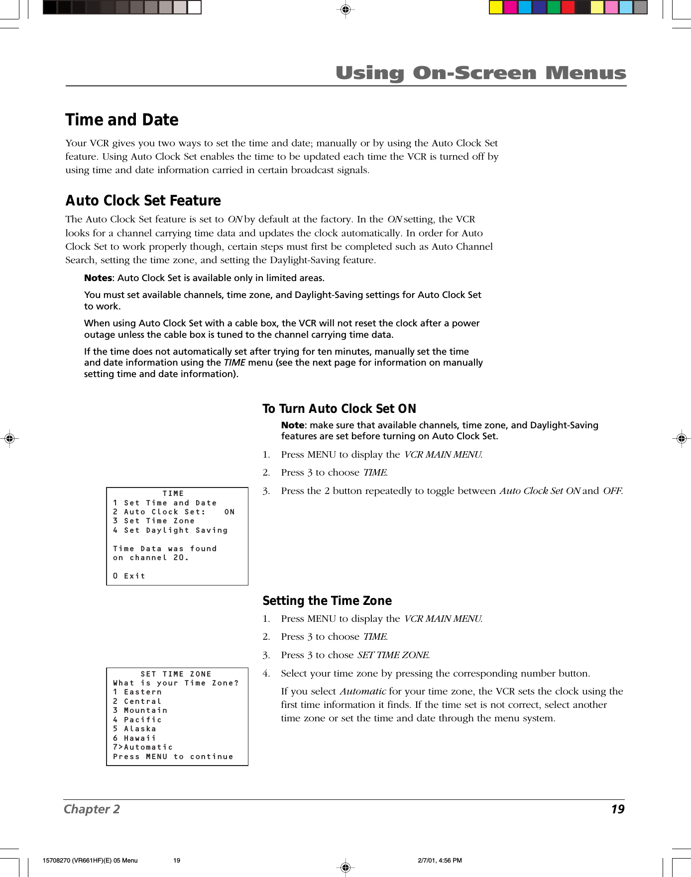 Chapter 2 19Using On-Screen MenusTime and DateYour VCR gives you two ways to set the time and date; manually or by using the Auto Clock Setfeature. Using Auto Clock Set enables the time to be updated each time the VCR is turned off byusing time and date information carried in certain broadcast signals.Auto Clock Set FeatureThe Auto Clock Set feature is set to ON by default at the factory. In the ON setting, the VCRlooks for a channel carrying time data and updates the clock automatically. In order for AutoClock Set to work properly though, certain steps must first be completed such as Auto ChannelSearch, setting the time zone, and setting the Daylight-Saving feature.Notes: Auto Clock Set is available only in limited areas.You must set available channels, time zone, and Daylight-Saving settings for Auto Clock Setto work.When using Auto Clock Set with a cable box, the VCR will not reset the clock after a poweroutage unless the cable box is tuned to the channel carrying time data.If the time does not automatically set after trying for ten minutes, manually set the timeand date information using the TIME menu (see the next page for information on manuallysetting time and date information).To Turn Auto Clock Set ONNote: make sure that available channels, time zone, and Daylight-Savingfeatures are set before turning on Auto Clock Set.1. Press MENU to display the VCR MAIN MENU.2. Press 3 to choose TIME.3. Press the 2 button repeatedly to toggle between Auto Clock Set ON and OFF.Setting the Time Zone1. Press MENU to display the VCR MAIN MENU.2. Press 3 to choose TIME.3. Press 3 to chose SET TIME ZONE.4. Select your time zone by pressing the corresponding number button.If you select Automatic for your time zone, the VCR sets the clock using thefirst time information it finds. If the time set is not correct, select anothertime zone or set the time and date through the menu system.         TIME1 Set Time and Date2 Auto Clock Set:  ON3 Set Time Zone4 Set Daylight SavingTime Data was found on channel 20.0 Exit     SET TIME ZONEWhat is your Time Zone?1 Eastern2 Central3 Mountain4 Pacific5 Alaska6 Hawaii7&gt;AutomaticPress MENU to continue15708270 (VR661HF)(E) 05 Menu 2/7/01, 4:56 PM19