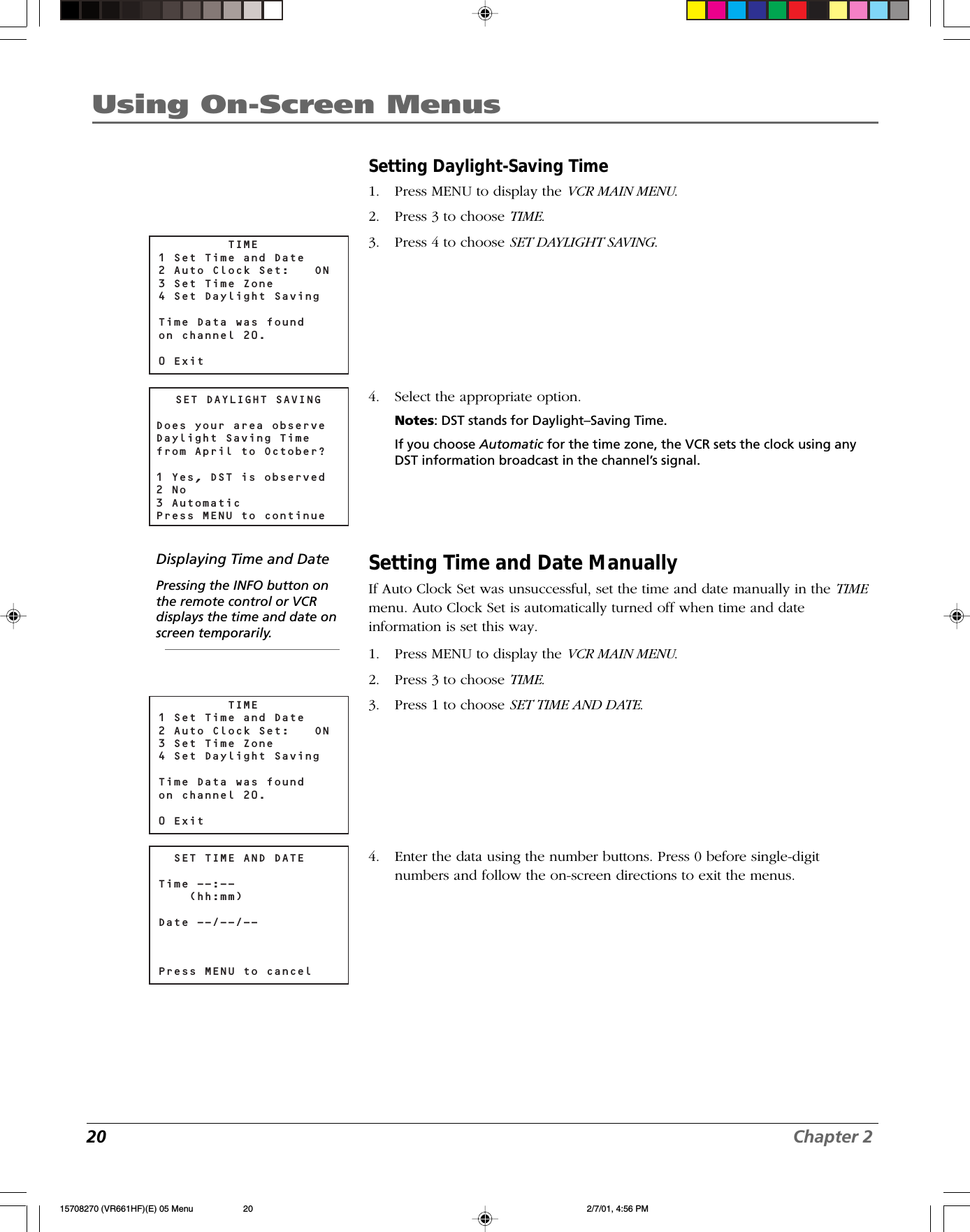 20 Chapter 2Using On-Screen MenusSetting Daylight-Saving Time1. Press MENU to display the VCR MAIN MENU.2. Press 3 to choose TIME.3. Press 4 to choose SET DAYLIGHT SAVING.4. Select the appropriate option.Notes: DST stands for Daylight–Saving Time.If you choose Automatic for the time zone, the VCR sets the clock using anyDST information broadcast in the channel’s signal.Setting Time and Date ManuallyIf Auto Clock Set was unsuccessful, set the time and date manually in the TIMEmenu. Auto Clock Set is automatically turned off when time and dateinformation is set this way.1. Press MENU to display the VCR MAIN MENU.2. Press 3 to choose TIME.3. Press 1 to choose SET TIME AND DATE.4. Enter the data using the number buttons. Press 0 before single-digitnumbers and follow the on-screen directions to exit the menus.  SET TIME AND DATETime --:--    (hh:mm)Date --/--/--Press MENU to cancelSET DAYLIGHT SAVINGDoes your area observeDaylight Saving Timefrom April to October?1 Yes, DST is observed2 No3 AutomaticPress MENU to continueDisplaying Time and DatePressing the INFO button onthe remote control or VCRdisplays the time and date onscreen temporarily.         TIME1 Set Time and Date2 Auto Clock Set:  ON3 Set Time Zone4 Set Daylight SavingTime Data was found on channel 20.0 Exit         TIME1 Set Time and Date2 Auto Clock Set:  ON3 Set Time Zone4 Set Daylight SavingTime Data was found on channel 20.0 Exit15708270 (VR661HF)(E) 05 Menu 2/7/01, 4:56 PM20