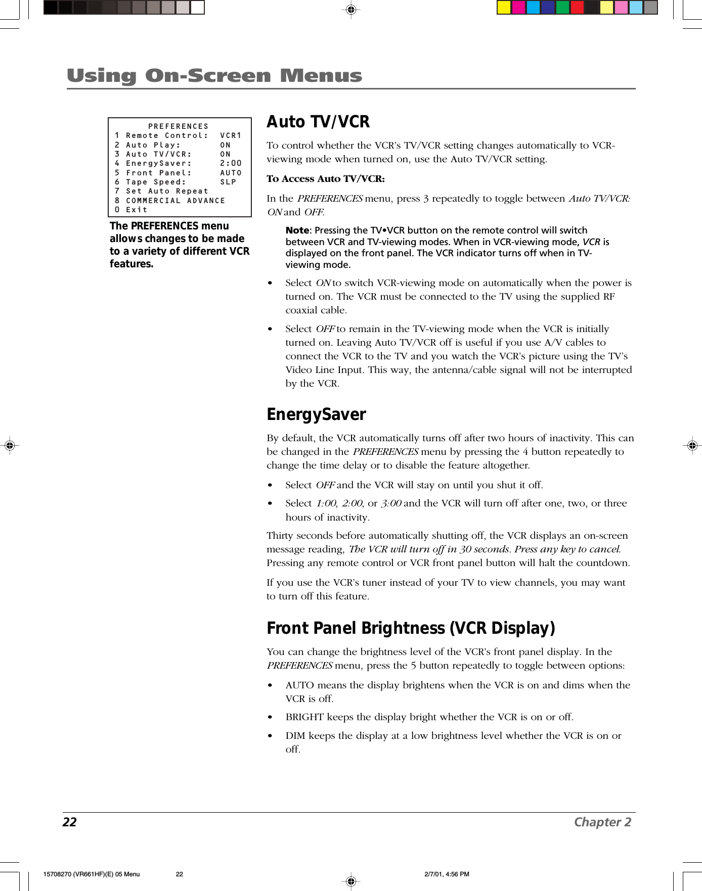 22 Chapter 2Using On-Screen MenusAuto TV/VCRTo control whether the VCR’s TV/VCR setting changes automatically to VCR-viewing mode when turned on, use the Auto TV/VCR setting.To Access Auto TV/VCR:In the PREFERENCES menu, press 3 repeatedly to toggle between Auto TV/VCR:ON and OFF.Note: Pressing the TV•VCR button on the remote control will switchbetween VCR and TV-viewing modes. When in VCR-viewing mode, VCR isdisplayed on the front panel. The VCR indicator turns off when in TV-viewing mode.•Select ON to switch VCR-viewing mode on automatically when the power isturned on. The VCR must be connected to the TV using the supplied RFcoaxial cable.•Select OFF to remain in the TV-viewing mode when the VCR is initiallyturned on. Leaving Auto TV/VCR off is useful if you use A/V cables toconnect the VCR to the TV and you watch the VCR’s picture using the TV’sVideo Line Input. This way, the antenna/cable signal will not be interruptedby the VCR.EnergySaverBy default, the VCR automatically turns off after two hours of inactivity. This canbe changed in the PREFERENCES menu by pressing the 4 button repeatedly tochange the time delay or to disable the feature altogether.•Select OFF and the VCR will stay on until you shut it off.•Select 1:00, 2:00, or 3:00 and the VCR will turn off after one, two, or threehours of inactivity.Thirty seconds before automatically shutting off, the VCR displays an on-screenmessage reading, The VCR will turn off in 30 seconds. Press any key to cancel.Pressing any remote control or VCR front panel button will halt the countdown.If you use the VCR’s tuner instead of your TV to view channels, you may wantto turn off this feature.Front Panel Brightness (VCR Display)You can change the brightness level of the VCR’s front panel display. In thePREFERENCES menu, press the 5 button repeatedly to toggle between options:•AUTO means the display brightens when the VCR is on and dims when theVCR is off.•BRIGHT keeps the display bright whether the VCR is on or off.•DIM keeps the display at a low brightness level whether the VCR is on oroff.      PREFERENCES1 Remote Control:  VCR12 Auto Play:    ON3 Auto TV/VCR:  ON4 EnergySaver:  2:005 Front Panel:  AUTO6 Tape Speed:  SLP7 Set Auto Repeat8 COMMERCIAL ADVANCE0 ExitThe PREFERENCES menuallows changes to be madeto a variety of different VCRfeatures.15708270 (VR661HF)(E) 05 Menu 2/7/01, 4:56 PM22