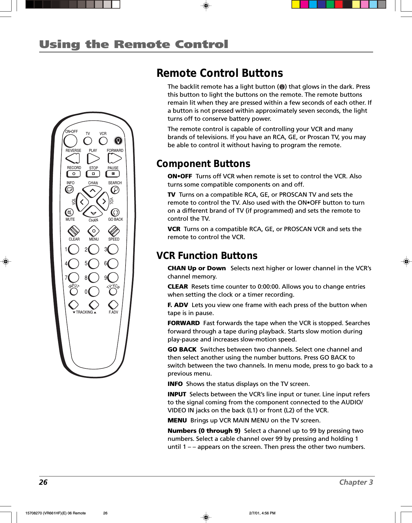 26 Chapter 3Using the Remote ControlINPUTTV•VCRON•OFFPLAY FORWARDRECORD STOP PAUSEF.A DVCLEAR MENU SPEEDTRACKING1472583690CHANVOLVOLCHANINFO SEARCHMUTE GO BACK TV VCRREVERSERemote Control ButtonsThe backlit remote has a light button ( ) that glows in the dark. Pressthis button to light the buttons on the remote. The remote buttonsremain lit when they are pressed within a few seconds of each other. Ifa button is not pressed within approximately seven seconds, the lightturns off to conserve battery power.The remote control is capable of controlling your VCR and manybrands of televisions. If you have an RCA, GE, or Proscan TV, you maybe able to control it without having to program the remote.Component ButtonsON•OFF  Turns off VCR when remote is set to control the VCR. Alsoturns some compatible components on and off.TV  Turns on a compatible RCA, GE, or PROSCAN TV and sets theremote to control the TV. Also used with the ON•OFF button to turnon a different brand of TV (if programmed) and sets the remote tocontrol the TV.VCR  Turns on a compatible RCA, GE, or PROSCAN VCR and sets theremote to control the VCR.VCR Function ButtonsCHAN Up or Down    Selects next higher or lower channel in the VCR’schannel memory.CLEAR  Resets time counter to 0:00:00. Allows you to change entrieswhen setting the clock or a timer recording.F. ADV  Lets you view one frame with each press of the button whentape is in pause.FORWARD  Fast forwards the tape when the VCR is stopped. Searchesforward through a tape during playback. Starts slow motion duringplay-pause and increases slow-motion speed.GO BACK  Switches between two channels. Select one channel andthen select another using the number buttons. Press GO BACK toswitch between the two channels. In menu mode, press to go back to aprevious menu.INFO  Shows the status displays on the TV screen.INPUT  Selects between the VCR’s line input or tuner. Line input refersto the signal coming from the component connected to the AUDIO/VIDEO IN jacks on the back (L1) or front (L2) of the VCR.MENU  Brings up VCR MAIN MENU on the TV screen.Numbers (0 through 9)  Select a channel up to 99 by pressing twonumbers. Select a cable channel over 99 by pressing and holding 1until 1 – – appears on the screen. Then press the other two numbers.15708270 (VR661HF)(E) 06 Remote 2/7/01, 4:56 PM26