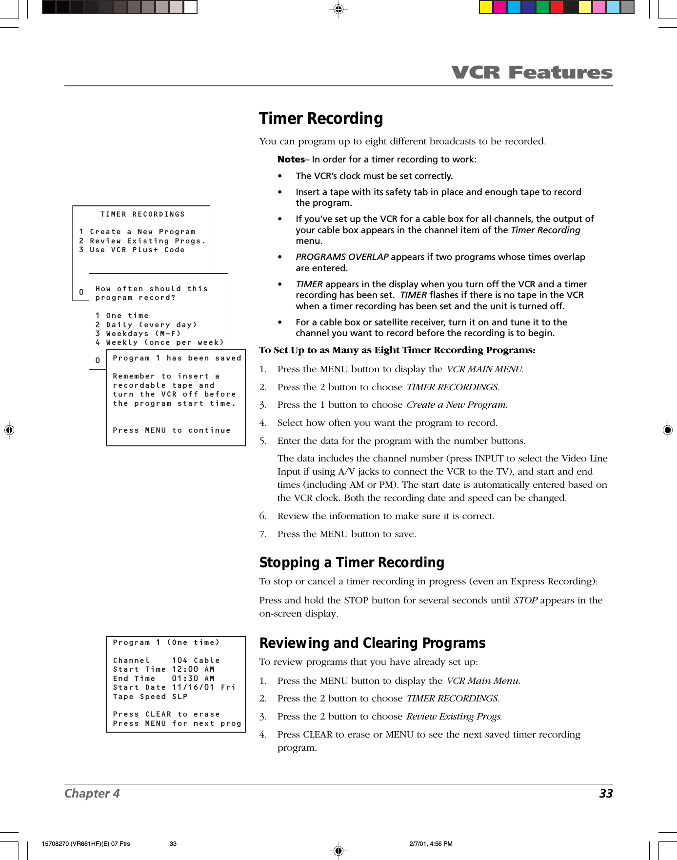 VCR FeaturesChapter 4 33Timer RecordingYou can program up to eight different broadcasts to be recorded.Notes– In order for a timer recording to work:•The VCR’s clock must be set correctly.•Insert a tape with its safety tab in place and enough tape to recordthe program.•If you’ve set up the VCR for a cable box for all channels, the output ofyour cable box appears in the channel item of the Timer Recordingmenu.•PROGRAMS OVERLAP appears if two programs whose times overlapare entered.•TIMER appears in the display when you turn off the VCR and a timerrecording has been set.  TIMER flashes if there is no tape in the VCRwhen a timer recording has been set and the unit is turned off.•For a cable box or satellite receiver, turn it on and tune it to thechannel you want to record before the recording is to begin.To Set Up to as Many as Eight Timer Recording Programs:1. Press the MENU button to display the VCR MAIN MENU.2. Press the 2 button to choose TIMER RECORDINGS.3. Press the 1 button to choose Create a New Program.4. Select how often you want the program to record.5. Enter the data for the program with the number buttons.The data includes the channel number (press INPUT to select the Video LineInput if using A/V jacks to connect the VCR to the TV), and start and endtimes (including AM or PM). The start date is automatically entered based onthe VCR clock. Both the recording date and speed can be changed.6. Review the information to make sure it is correct.7. Press the MENU button to save.Stopping a Timer RecordingTo stop or cancel a timer recording in progress (even an Express Recording):Press and hold the STOP button for several seconds until STOP appears in theon-screen display.Reviewing and Clearing ProgramsTo review programs that you have already set up:1. Press the MENU button to display the VCR Main Menu.2. Press the 2 button to choose TIMER RECORDINGS.3. Press the 2 button to choose Review Existing Progs.4. Press CLEAR to erase or MENU to see the next saved timer recordingprogram.Program 1 (One time)Channel    104 Cable Start Time 12:00 AMEnd Time   01:30 AMStart Date 11/16/01 FriTape Speed SLPPress CLEAR to erasePress MENU for next prog    TIMER RECORDINGS1 Create a New Program2 Review Existing Progs.3 Use VCR Plus+ Code0 ExitHow often should thisprogram record?1 One time2 Daily (every day)3 Weekdays (M-F)4 Weekly (once per week)0 CancelProgram 1 has been savedRemember to insert arecordable tape andturn the VCR off beforethe program start time.Press MENU to continue15708270 (VR661HF)(E) 07 Ftrs 2/7/01, 4:56 PM33