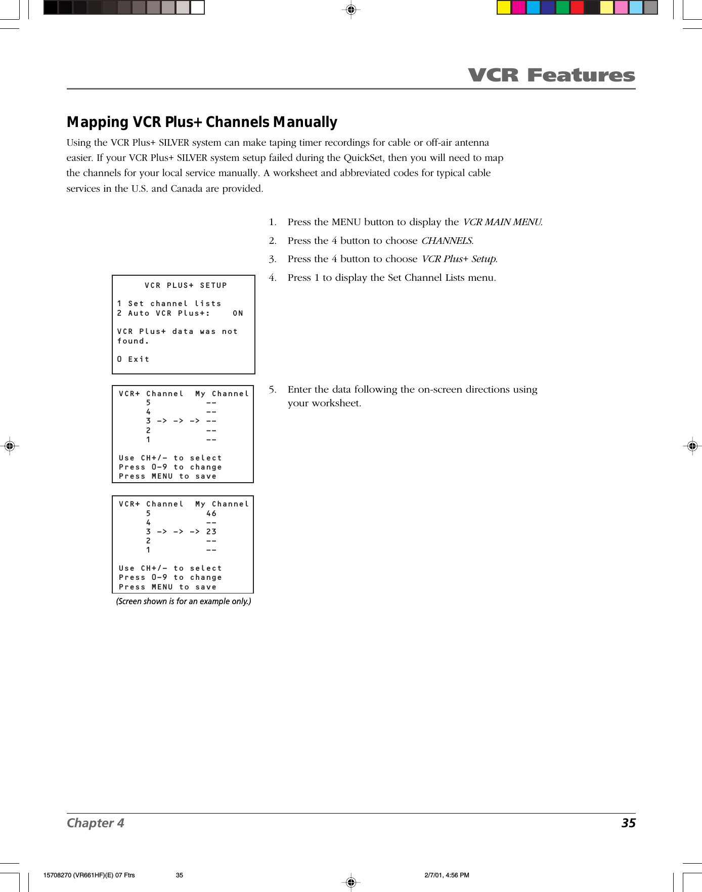 VCR FeaturesChapter 4 35Mapping VCR Plus+ Channels ManuallyUsing the VCR Plus+ SILVER system can make taping timer recordings for cable or off-air antennaeasier. If your VCR Plus+ SILVER system setup failed during the QuickSet, then you will need to mapthe channels for your local service manually. A worksheet and abbreviated codes for typical cableservices in the U.S. and Canada are provided.VCR PLUS+ SETUP1 Set channel lists2 Auto VCR Plus+:  ONVCR Plus+ data was not found.0 ExitVCR+ Channel  My Channel     5          --     4          --     3 -&gt; -&gt; -&gt; --     2          --     1          --Use CH+/- to selectPress 0-9 to changePress MENU to saveVCR+ Channel  My Channel     5          46     4          --     3 -&gt; -&gt; -&gt; 23     2          --     1          --Use CH+/- to selectPress 0-9 to changePress MENU to save(Screen shown is for an example only.)1. Press the MENU button to display the VCR MAIN MENU.2. Press the 4 button to choose CHANNELS.3. Press the 4 button to choose VCR Plus+ Setup.4. Press 1 to display the Set Channel Lists menu.5. Enter the data following the on-screen directions usingyour worksheet.15708270 (VR661HF)(E) 07 Ftrs 2/7/01, 4:56 PM35