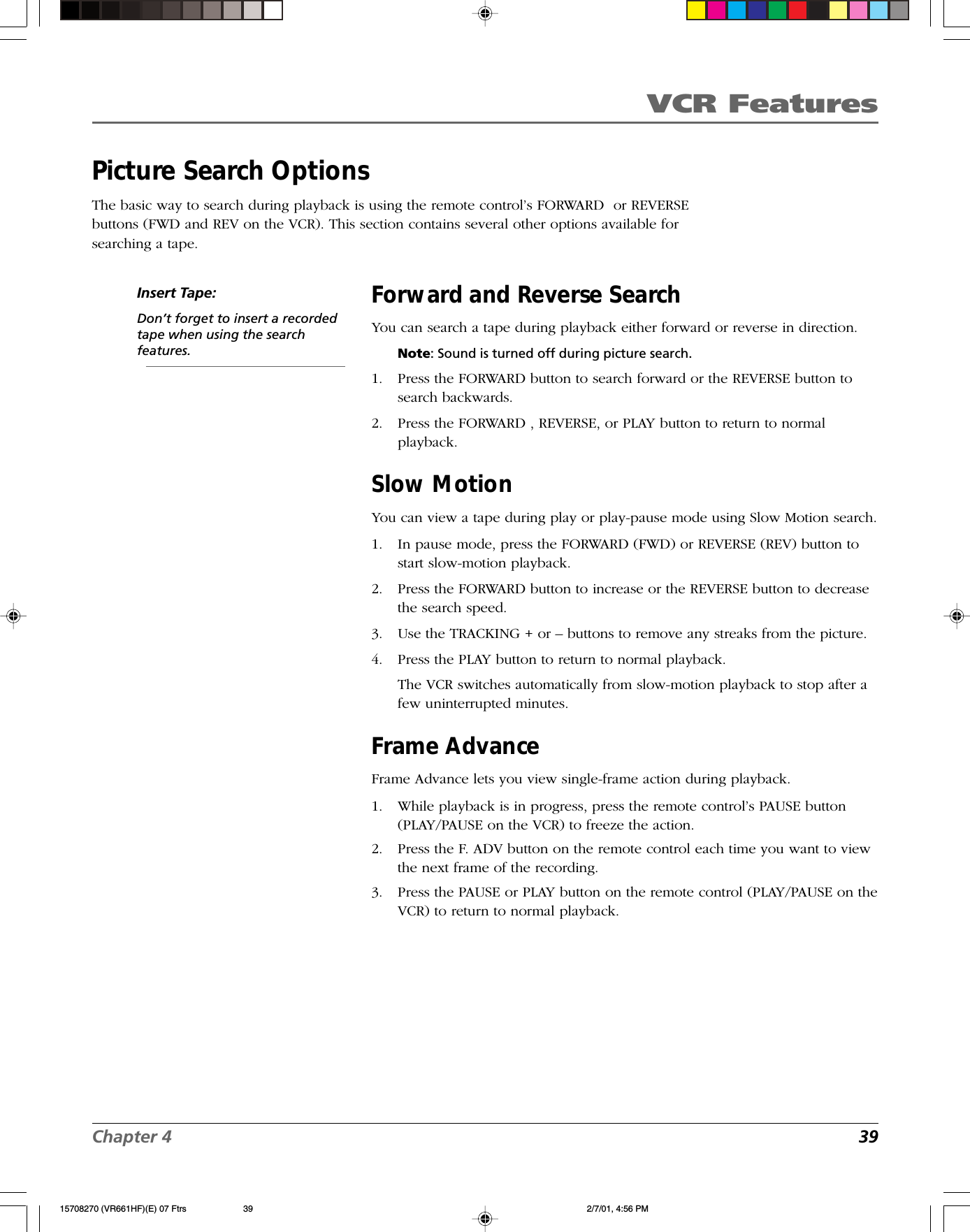 VCR FeaturesChapter 4 39Picture Search OptionsThe basic way to search during playback is using the remote control’s FORWARD  or REVERSEbuttons (FWD and REV on the VCR). This section contains several other options available forsearching a tape.Insert Tape:Don’t forget to insert a recordedtape when using the searchfeatures.Forward and Reverse SearchYou can search a tape during playback either forward or reverse in direction.Note: Sound is turned off during picture search.1. Press the FORWARD button to search forward or the REVERSE button tosearch backwards.2. Press the FORWARD , REVERSE, or PLAY button to return to normalplayback.Slow MotionYou can view a tape during play or play-pause mode using Slow Motion search.1. In pause mode, press the FORWARD (FWD) or REVERSE (REV) button tostart slow-motion playback.2. Press the FORWARD button to increase or the REVERSE button to decreasethe search speed.3. Use the TRACKING + or – buttons to remove any streaks from the picture.4. Press the PLAY button to return to normal playback.The VCR switches automatically from slow-motion playback to stop after afew uninterrupted minutes.Frame AdvanceFrame Advance lets you view single-frame action during playback.1. While playback is in progress, press the remote control’s PAUSE button(PLAY/PAUSE on the VCR) to freeze the action.2. Press the F. ADV button on the remote control each time you want to viewthe next frame of the recording.3. Press the PAUSE or PLAY button on the remote control (PLAY/PAUSE on theVCR) to return to normal playback.15708270 (VR661HF)(E) 07 Ftrs 2/7/01, 4:56 PM39