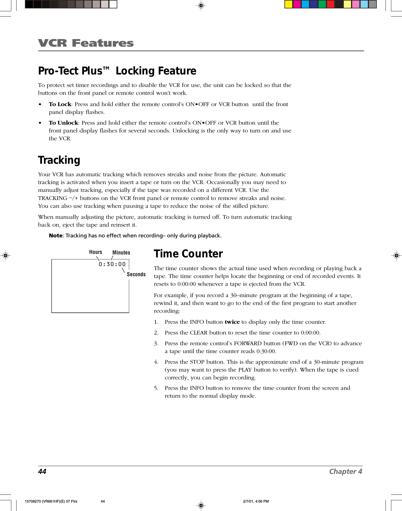 VCR Features44 Chapter 40:30:00Hours MinutesSecondsPro-Tect Plus™ Locking FeatureTo protect set timer recordings and to disable the VCR for use, the unit can be locked so that thebuttons on the front panel or remote control won’t work.• To Lock: Press and hold either the remote control’s ON•OFF or VCR button  until the frontpanel display flashes.•To Unlock: Press and hold either the remote control’s ON•OFF or VCR button until thefront panel display flashes for several seconds. Unlocking is the only way to turn on and usethe VCR.TrackingYour VCR has automatic tracking which removes streaks and noise from the picture. Automatictracking is activated when you insert a tape or turn on the VCR. Occasionally you may need tomanually adjust tracking, especially if the tape was recorded on a different VCR. Use theTRACKING –/+ buttons on the VCR front panel or remote control to remove streaks and noise.You can also use tracking when pausing a tape to reduce the noise of the stilled picture.When manually adjusting the picture, automatic tracking is turned off. To turn automatic trackingback on, eject the tape and reinsert it.Note: Tracking has no effect when recording– only during playback.Time CounterThe time counter shows the actual time used when recording or playing back atape. The time counter helps locate the beginning or end of recorded events. Itresets to 0:00:00 whenever a tape is ejected from the VCR.For example, if you record a 30–minute program at the beginning of a tape,rewind it, and then want to go to the end of the first program to start anotherrecording:1. Press the INFO button twice to display only the time counter.2. Press the CLEAR button to reset the time counter to 0:00:00.3. Press the remote control’s FORWARD button (FWD on the VCR) to advancea tape until the time counter reads 0:30:00.4. Press the STOP button. This is the approximate end of a 30-minute program(you may want to press the PLAY button to verify). When the tape is cuedcorrectly, you can begin recording.5. Press the INFO button to remove the time counter from the screen andreturn to the normal display mode.15708270 (VR661HF)(E) 07 Ftrs 2/7/01, 4:56 PM44