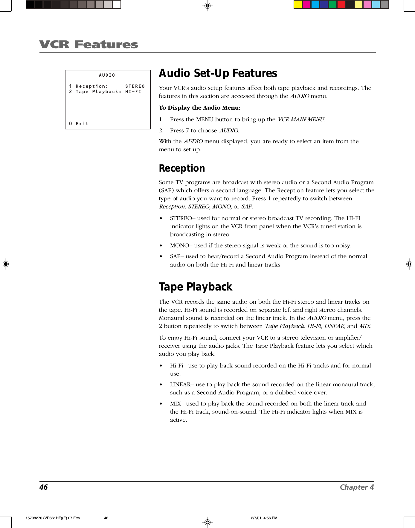 VCR Features46 Chapter 4         AUDIO1 Reception:     STEREO2 Tape Playback: HI-FI0 ExitAudio Set-Up FeaturesYour VCR’s audio setup features affect both tape playback and recordings. Thefeatures in this section are accessed through the AUDIO menu.To Display the Audio Menu:1. Press the MENU button to bring up the VCR MAIN MENU.2. Press 7 to choose AUDIO.With the AUDIO menu displayed, you are ready to select an item from themenu to set up.ReceptionSome TV programs are broadcast with stereo audio or a Second Audio Program(SAP) which offers a second language. The Reception feature lets you select thetype of audio you want to record. Press 1 repeatedly to switch betweenReception: STEREO, MONO, or SAP.•STEREO– used for normal or stereo broadcast TV recording. The HI-FIindicator lights on the VCR front panel when the VCR’s tuned station isbroadcasting in stereo.•MONO– used if the stereo signal is weak or the sound is too noisy.•SAP– used to hear/record a Second Audio Program instead of the normalaudio on both the Hi-Fi and linear tracks.Tape PlaybackThe VCR records the same audio on both the Hi-Fi stereo and linear tracks onthe tape. Hi-Fi sound is recorded on separate left and right stereo channels.Monaural sound is recorded on the linear track. In the AUDIO menu, press the2 button repeatedly to switch between Tape Playback: Hi-Fi, LINEAR, and MIX.To enjoy Hi-Fi sound, connect your VCR to a stereo television or amplifier/receiver using the audio jacks. The Tape Playback feature lets you select whichaudio you play back.•Hi-Fi– use to play back sound recorded on the Hi-Fi tracks and for normaluse.•LINEAR– use to play back the sound recorded on the linear monaural track,such as a Second Audio Program, or a dubbed voice-over.•MIX– used to play back the sound recorded on both the linear track andthe Hi-Fi track, sound-on-sound. The Hi-Fi indicator lights when MIX isactive.15708270 (VR661HF)(E) 07 Ftrs 2/7/01, 4:56 PM46