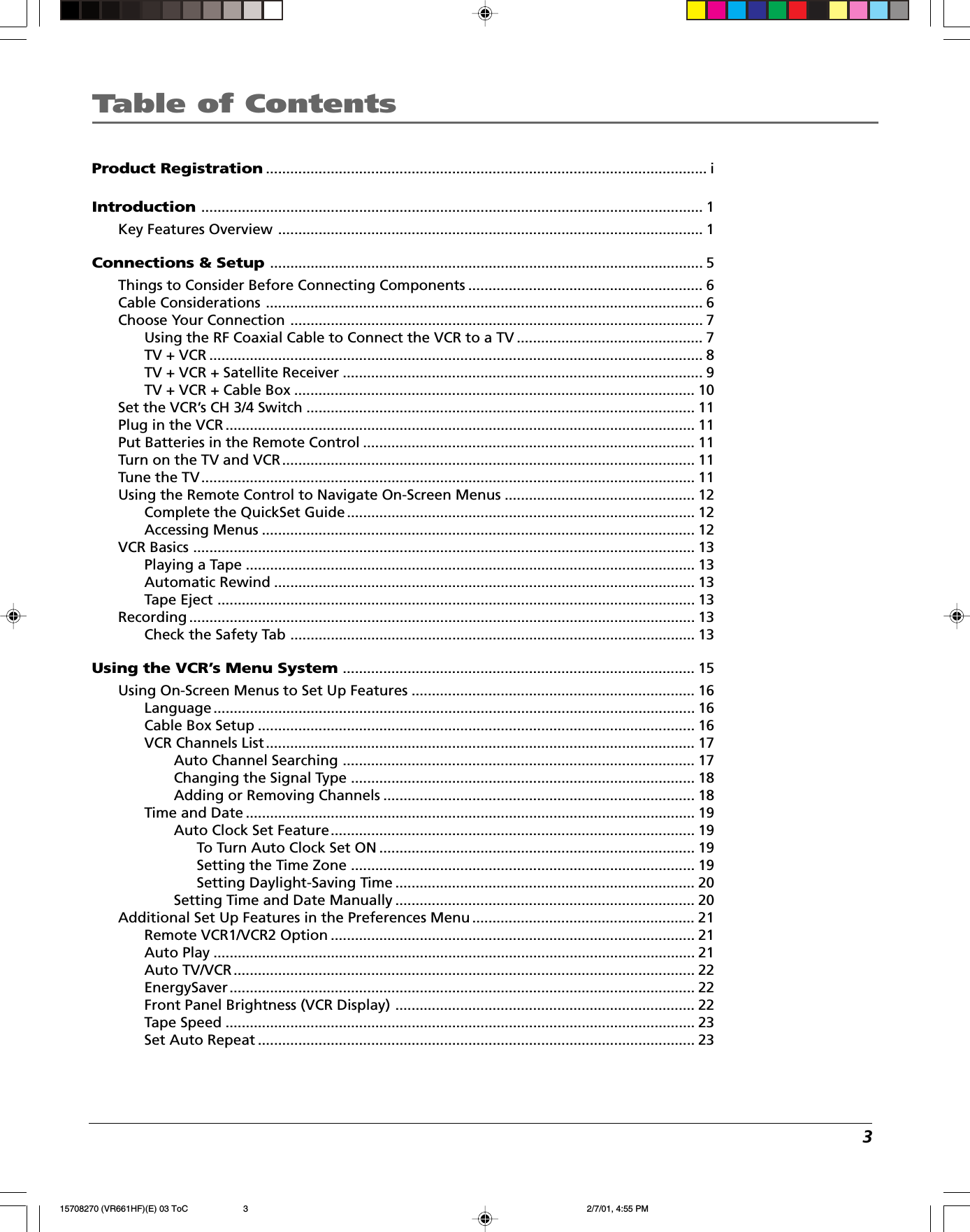 3Table of ContentsProduct Registration............................................................................................................. iIntroduction............................................................................................................................ 1Key Features Overview ......................................................................................................... 1Connections &amp; Setup........................................................................................................... 5Things to Consider Before Connecting Components .......................................................... 6Cable Considerations ............................................................................................................6Choose Your Connection ...................................................................................................... 7Using the RF Coaxial Cable to Connect the VCR to a TV .............................................. 7TV + VCR .......................................................................................................................... 8TV + VCR + Satellite Receiver ......................................................................................... 9TV + VCR + Cable Box ................................................................................................... 10Set the VCR’s CH 3/4 Switch ................................................................................................ 11Plug in the VCR .................................................................................................................... 11Put Batteries in the Remote Control .................................................................................. 11Turn on the TV and VCR...................................................................................................... 11Tune the TV.......................................................................................................................... 11Using the Remote Control to Navigate On-Screen Menus ............................................... 12Complete the QuickSet Guide ...................................................................................... 12Accessing Menus ........................................................................................................... 12VCR Basics ............................................................................................................................ 13Playing a Tape ............................................................................................................... 13Automatic Rewind ........................................................................................................ 13Tape Eject ......................................................................................................................13Recording ............................................................................................................................. 13Check the Safety Tab .................................................................................................... 13Using the VCR’s Menu System....................................................................................... 15Using On-Screen Menus to Set Up Features ...................................................................... 16Language ....................................................................................................................... 16Cable Box Setup ............................................................................................................ 16VCR Channels List.......................................................................................................... 17Auto Channel Searching ....................................................................................... 17Changing the Signal Type ..................................................................................... 18Adding or Removing Channels ............................................................................. 18Time and Date ............................................................................................................... 19Auto Clock Set Feature.......................................................................................... 19To Turn Auto Clock Set ON .............................................................................. 19Setting the Time Zone ..................................................................................... 19Setting Daylight-Saving Time .......................................................................... 20Setting Time and Date Manually .......................................................................... 20Additional Set Up Features in the Preferences Menu ....................................................... 21Remote VCR1/VCR2 Option .......................................................................................... 21Auto Play .......................................................................................................................21Auto TV/VCR.................................................................................................................. 22EnergySaver................................................................................................................... 22Front Panel Brightness (VCR Display) .......................................................................... 22Tape Speed .................................................................................................................... 23Set Auto Repeat ............................................................................................................ 2315708270 (VR661HF)(E) 03 ToC 2/7/01, 4:55 PM3