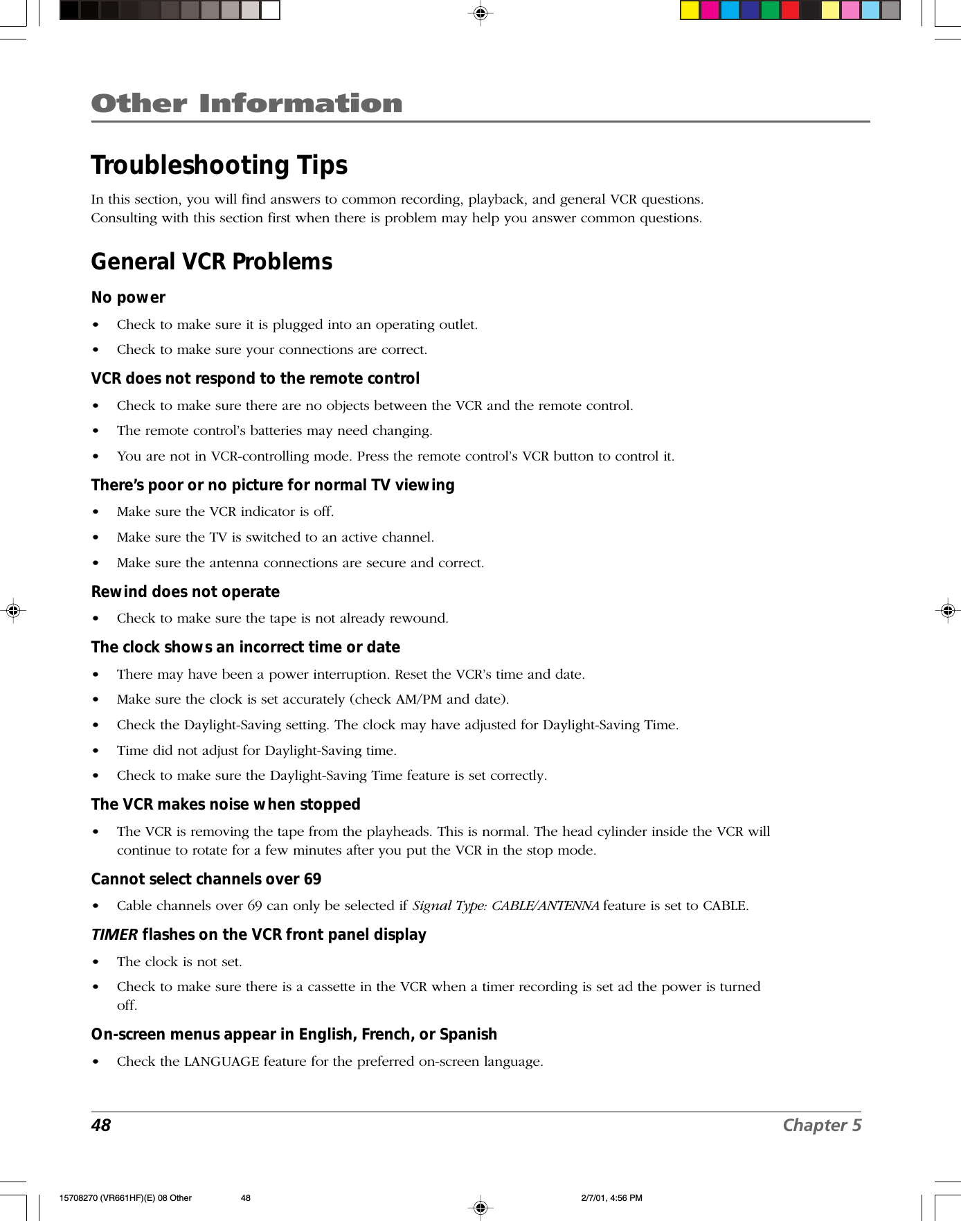 Other Information48 Chapter 5Troubleshooting TipsIn this section, you will find answers to common recording, playback, and general VCR questions.Consulting with this section first when there is problem may help you answer common questions.General VCR ProblemsNo power•Check to make sure it is plugged into an operating outlet.•Check to make sure your connections are correct.VCR does not respond to the remote control•Check to make sure there are no objects between the VCR and the remote control.•The remote control’s batteries may need changing.•You are not in VCR-controlling mode. Press the remote control’s VCR button to control it.There’s poor or no picture for normal TV viewing•Make sure the VCR indicator is off.•Make sure the TV is switched to an active channel.•Make sure the antenna connections are secure and correct.Rewind does not operate•Check to make sure the tape is not already rewound.The clock shows an incorrect time or date•There may have been a power interruption. Reset the VCR’s time and date.•Make sure the clock is set accurately (check AM/PM and date).•Check the Daylight-Saving setting. The clock may have adjusted for Daylight-Saving Time.•Time did not adjust for Daylight-Saving time.•Check to make sure the Daylight-Saving Time feature is set correctly.The VCR makes noise when stopped•The VCR is removing the tape from the playheads. This is normal. The head cylinder inside the VCR willcontinue to rotate for a few minutes after you put the VCR in the stop mode.Cannot select channels over 69•Cable channels over 69 can only be selected if Signal Type: CABLE/ANTENNA feature is set to CABLE.TIMER flashes on the VCR front panel display•The clock is not set.•Check to make sure there is a cassette in the VCR when a timer recording is set ad the power is turnedoff.On-screen menus appear in English, French, or Spanish•Check the LANGUAGE feature for the preferred on-screen language.15708270 (VR661HF)(E) 08 Other 2/7/01, 4:56 PM48