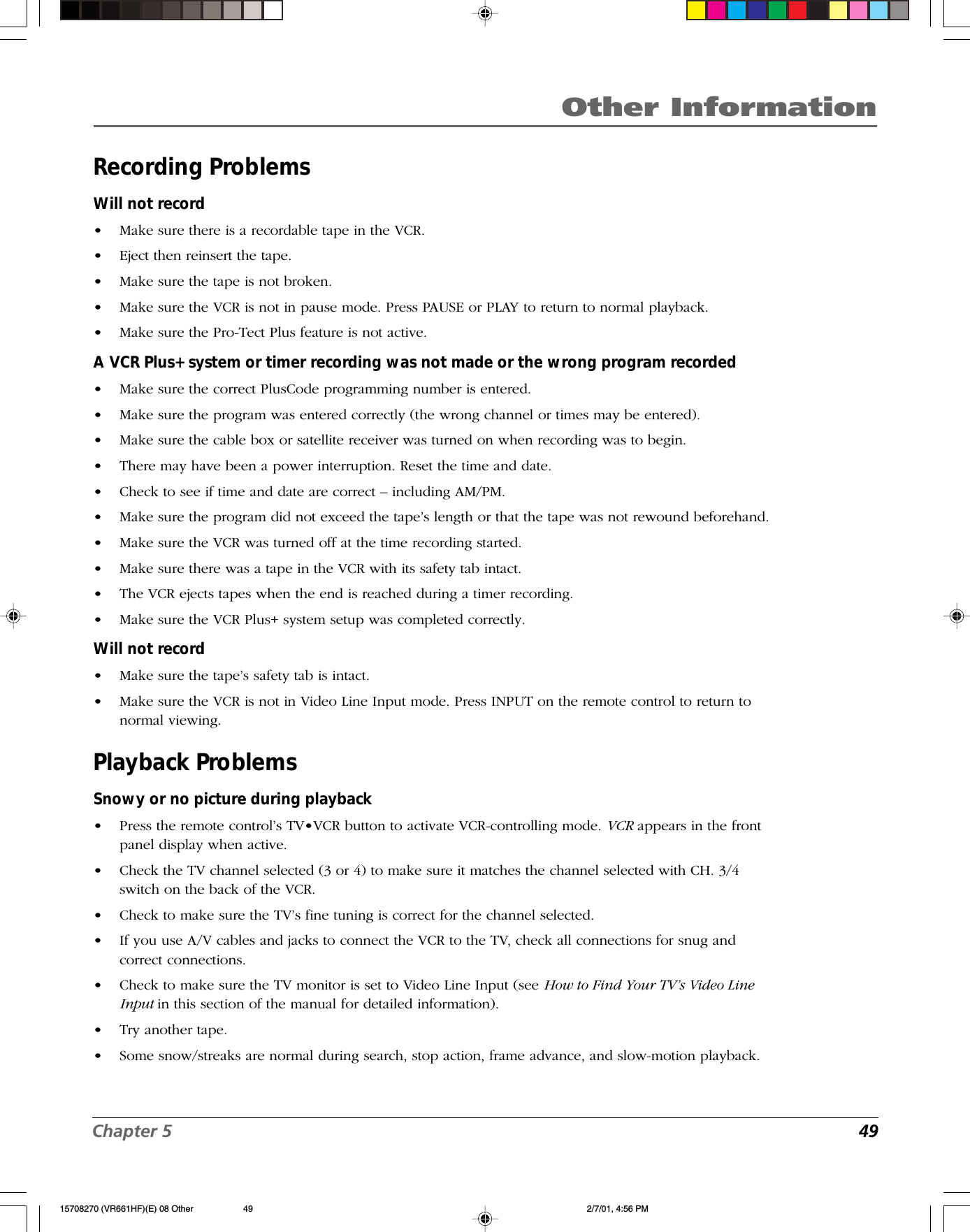 Chapter 5  49Other InformationRecording ProblemsWill not record•Make sure there is a recordable tape in the VCR.•Eject then reinsert the tape.•Make sure the tape is not broken.•Make sure the VCR is not in pause mode. Press PAUSE or PLAY to return to normal playback.•Make sure the Pro-Tect Plus feature is not active.A VCR Plus+ system or timer recording was not made or the wrong program recorded•Make sure the correct PlusCode programming number is entered.•Make sure the program was entered correctly (the wrong channel or times may be entered).•Make sure the cable box or satellite receiver was turned on when recording was to begin.•There may have been a power interruption. Reset the time and date.•Check to see if time and date are correct – including AM/PM.•Make sure the program did not exceed the tape’s length or that the tape was not rewound beforehand.•Make sure the VCR was turned off at the time recording started.•Make sure there was a tape in the VCR with its safety tab intact.•The VCR ejects tapes when the end is reached during a timer recording.•Make sure the VCR Plus+ system setup was completed correctly.Will not record•Make sure the tape’s safety tab is intact.•Make sure the VCR is not in Video Line Input mode. Press INPUT on the remote control to return tonormal viewing.Playback ProblemsSnowy or no picture during playback•Press the remote control’s TV•VCR button to activate VCR-controlling mode. VCR appears in the frontpanel display when active.•Check the TV channel selected (3 or 4) to make sure it matches the channel selected with CH. 3/4switch on the back of the VCR.•Check to make sure the TV’s fine tuning is correct for the channel selected.•If you use A/V cables and jacks to connect the VCR to the TV, check all connections for snug andcorrect connections.•Check to make sure the TV monitor is set to Video Line Input (see How to Find Your TV’s Video LineInput in this section of the manual for detailed information).•Try another tape.•Some snow/streaks are normal during search, stop action, frame advance, and slow-motion playback.15708270 (VR661HF)(E) 08 Other 2/7/01, 4:56 PM49