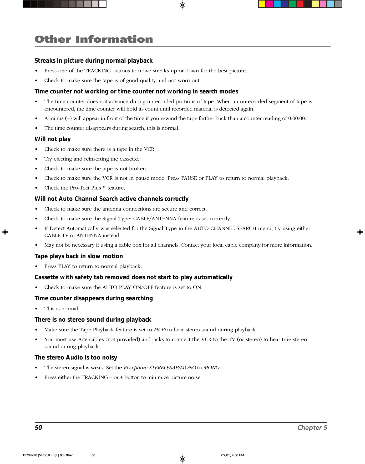 Other Information50 Chapter 5Streaks in picture during normal playback•Press one of the TRACKING buttons to move streaks up or down for the best picture.•Check to make sure the tape is of good quality and not worn out.Time counter not working or time counter not working in search modes•The time counter does not advance during unrecorded portions of tape. When an unrecorded segment of tape isencountered, the time counter will hold its count until recorded material is detected again.•A minus (–) will appear in front of the time if you rewind the tape farther back than a counter reading of 0:00:00.•The time counter disappears during search; this is normal.Will not play•Check to make sure there is a tape in the VCR.•Try ejecting and reinserting the cassette.•Check to make sure the tape is not broken.•Check to make sure the VCR is not in pause mode. Press PAUSE or PLAY to return to normal playback.•Check the Pro-Tect Plus™ feature.Will not Auto Channel Search active channels correctly•Check to make sure the antenna connections are secure and correct.•Check to make sure the Signal Type: CABLE/ANTENNA feature is set correctly.•If Detect Automatically was selected for the Signal Type in the AUTO CHANNEL SEARCH menu, try using eitherCABLE TV or ANTENNA instead.•May not be necessary if using a cable box for all channels. Contact your local cable company for more information.Tape plays back in slow motion•Press PLAY to return to normal playback.Cassette with safety tab removed does not start to play automatically•Check to make sure the AUTO PLAY ON/OFF feature is set to ON.Time counter disappears during searching•This is normal.There is no stereo sound during playback•Make sure the Tape Playback feature is set to Hi-Fi to hear stereo sound during playback.•You must use A/V cables (not provided) and jacks to connect the VCR to the TV (or stereo) to hear true stereosound during playback.The stereo Audio is too noisy•The stereo signal is weak. Set the Reception: STEREO/SAP/MONO to MONO.•Press either the TRACKING – or + button to minimize picture noise.15708270 (VR661HF)(E) 08 Other 2/7/01, 4:56 PM50