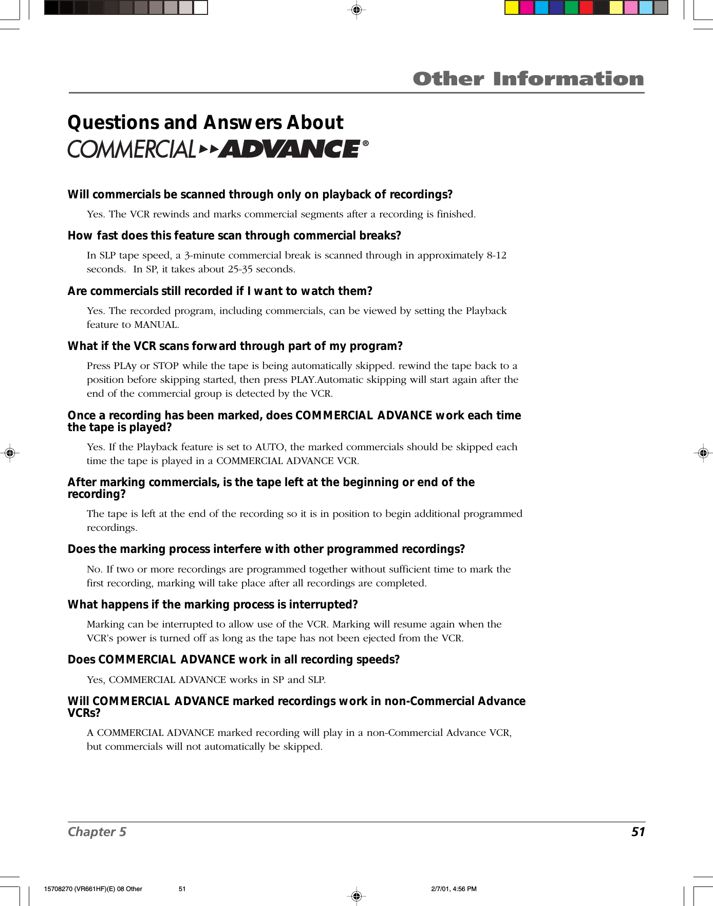 Chapter 5  51Other InformationQuestions and Answers About®Will commercials be scanned through only on playback of recordings?Yes. The VCR rewinds and marks commercial segments after a recording is finished.How fast does this feature scan through commercial breaks?In SLP tape speed, a 3-minute commercial break is scanned through in approximately 8-12seconds.  In SP, it takes about 25-35 seconds.Are commercials still recorded if I want to watch them?Yes. The recorded program, including commercials, can be viewed by setting the Playbackfeature to MANUAL.What if the VCR scans forward through part of my program?Press PLAy or STOP while the tape is being automatically skipped. rewind the tape back to aposition before skipping started, then press PLAY.Automatic skipping will start again after theend of the commercial group is detected by the VCR.Once a recording has been marked, does COMMERCIAL ADVANCE work each timethe tape is played?Yes. If the Playback feature is set to AUTO, the marked commercials should be skipped eachtime the tape is played in a COMMERCIAL ADVANCE VCR.After marking commercials, is the tape left at the beginning or end of therecording?The tape is left at the end of the recording so it is in position to begin additional programmedrecordings.Does the marking process interfere with other programmed recordings?No. If two or more recordings are programmed together without sufficient time to mark thefirst recording, marking will take place after all recordings are completed.What happens if the marking process is interrupted?Marking can be interrupted to allow use of the VCR. Marking will resume again when theVCR’s power is turned off as long as the tape has not been ejected from the VCR.Does COMMERCIAL ADVANCE work in all recording speeds?Yes, COMMERCIAL ADVANCE works in SP and SLP.Will COMMERCIAL ADVANCE marked recordings work in non-Commercial AdvanceVCRs?A COMMERCIAL ADVANCE marked recording will play in a non-Commercial Advance VCR,but commercials will not automatically be skipped.15708270 (VR661HF)(E) 08 Other 2/7/01, 4:56 PM51