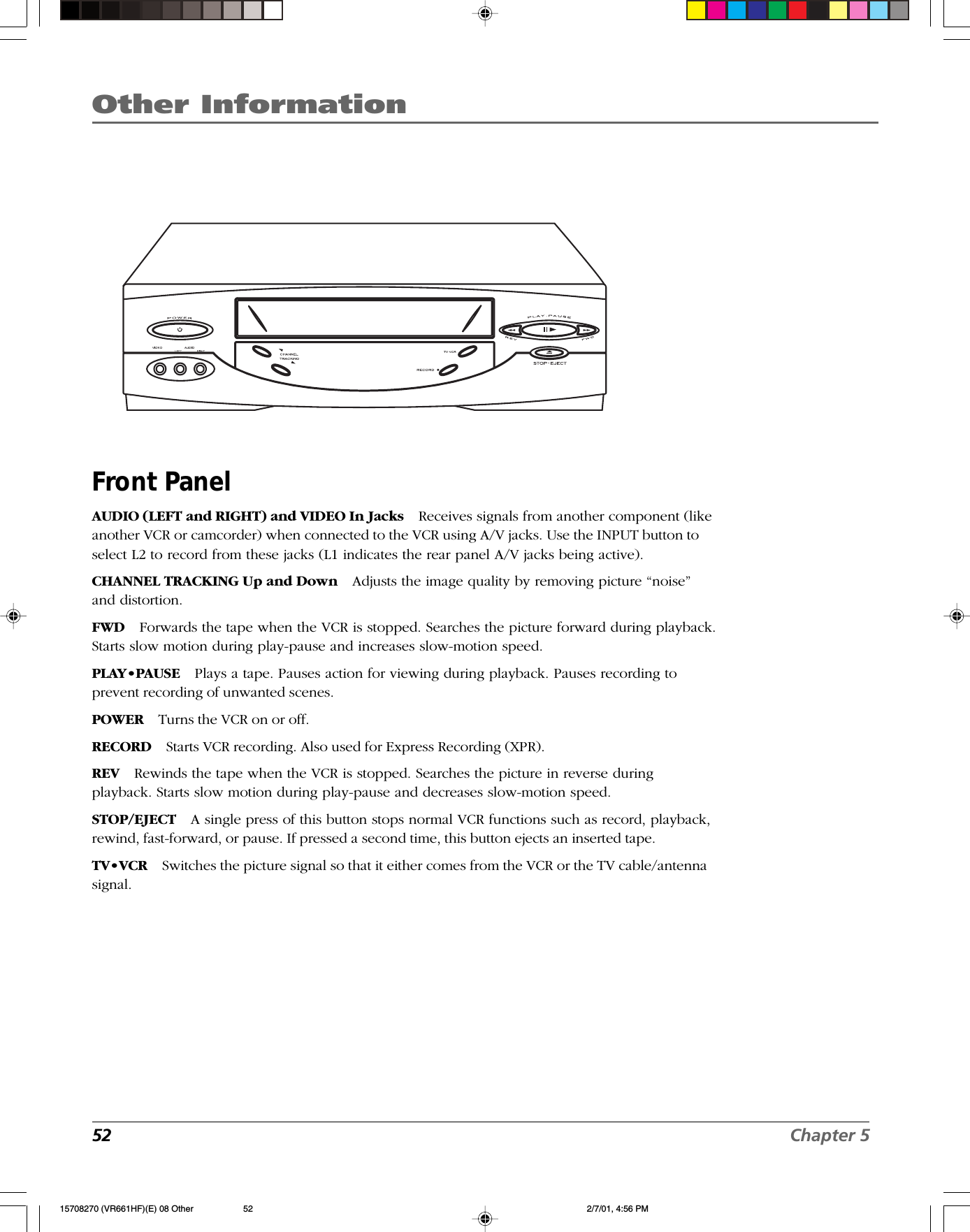 Other Information52 Chapter 5Front PanelAUDIO (LEFT and RIGHT) and VIDEO In Jacks Receives signals from another component (likeanother VCR or camcorder) when connected to the VCR using A/V jacks. Use the INPUT button toselect L2 to record from these jacks (L1 indicates the rear panel A/V jacks being active).CHANNEL TRACKING Up and Down Adjusts the image quality by removing picture “noise”and distortion.FWD Forwards the tape when the VCR is stopped. Searches the picture forward during playback.Starts slow motion during play-pause and increases slow-motion speed.PLAY•PAUSE Plays a tape. Pauses action for viewing during playback. Pauses recording toprevent recording of unwanted scenes.POWER Turns the VCR on or off.RECORD Starts VCR recording. Also used for Express Recording (XPR).REV Rewinds the tape when the VCR is stopped. Searches the picture in reverse duringplayback. Starts slow motion during play-pause and decreases slow-motion speed.STOP/EJECT A single press of this button stops normal VCR functions such as record, playback,rewind, fast-forward, or pause. If pressed a second time, this button ejects an inserted tape.TV•VCR Switches the picture signal so that it either comes from the VCR or the TV cable/antennasignal..15708270 (VR661HF)(E) 08 Other 2/7/01, 4:56 PM52