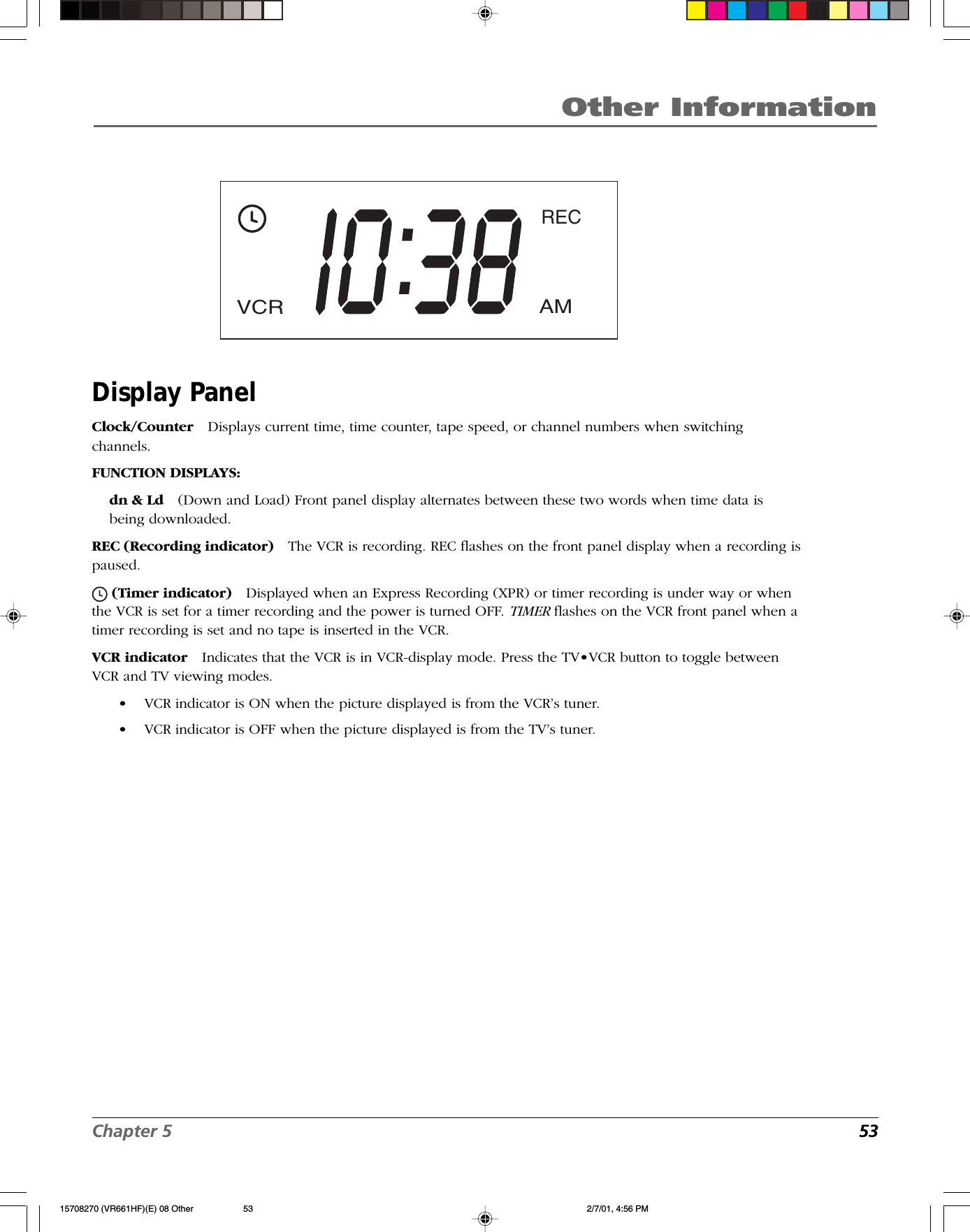 Chapter 5  53Other InformationDisplay PanelClock/Counter Displays current time, time counter, tape speed, or channel numbers when switchingchannels.FUNCTION DISPLAYS:dn &amp; Ld (Down and Load) Front panel display alternates between these two words when time data isbeing downloaded.REC (Recording indicator) The VCR is recording. REC flashes on the front panel display when a recording ispaused. (Timer indicator) Displayed when an Express Recording (XPR) or timer recording is under way or whenthe VCR is set for a timer recording and the power is turned OFF. TIMER flashes on the VCR front panel when atimer recording is set and no tape is inserted in the VCR.VCR indicator Indicates that the VCR is in VCR-display mode. Press the TV•VCR button to toggle betweenVCR and TV viewing modes.•VCR indicator is ON when the picture displayed is from the VCR’s tuner.•VCR indicator is OFF when the picture displayed is from the TV’s tuner.AMRECVCR15708270 (VR661HF)(E) 08 Other 2/7/01, 4:56 PM53