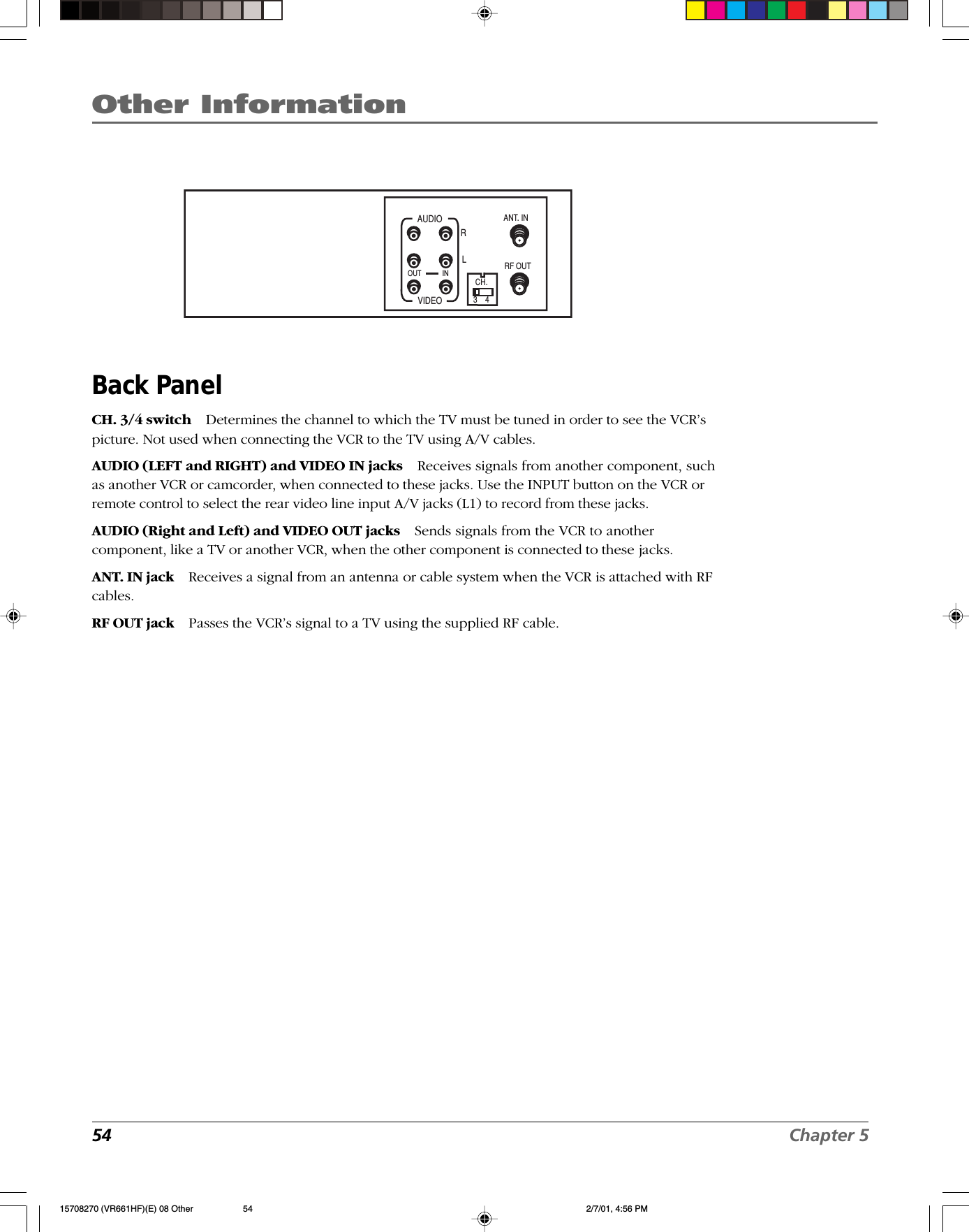 Other Information54 Chapter 5Back PanelCH. 3/4 switch Determines the channel to which the TV must be tuned in order to see the VCR’spicture. Not used when connecting the VCR to the TV using A/V cables.AUDIO (LEFT and RIGHT) and VIDEO IN jacks Receives signals from another component, suchas another VCR or camcorder, when connected to these jacks. Use the INPUT button on the VCR orremote control to select the rear video line input A/V jacks (L1) to record from these jacks.AUDIO (Right and Left) and VIDEO OUT jacks Sends signals from the VCR to anothercomponent, like a TV or another VCR, when the other component is connected to these jacks.ANT. IN jack Receives a signal from an antenna or cable system when the VCR is attached with RFcables.RF OUT jack Passes the VCR’s signal to a TV using the supplied RF cable.ANT. INRF OUTCH.VIDEOAUDIOOUT INRL3    415708270 (VR661HF)(E) 08 Other 2/7/01, 4:56 PM54