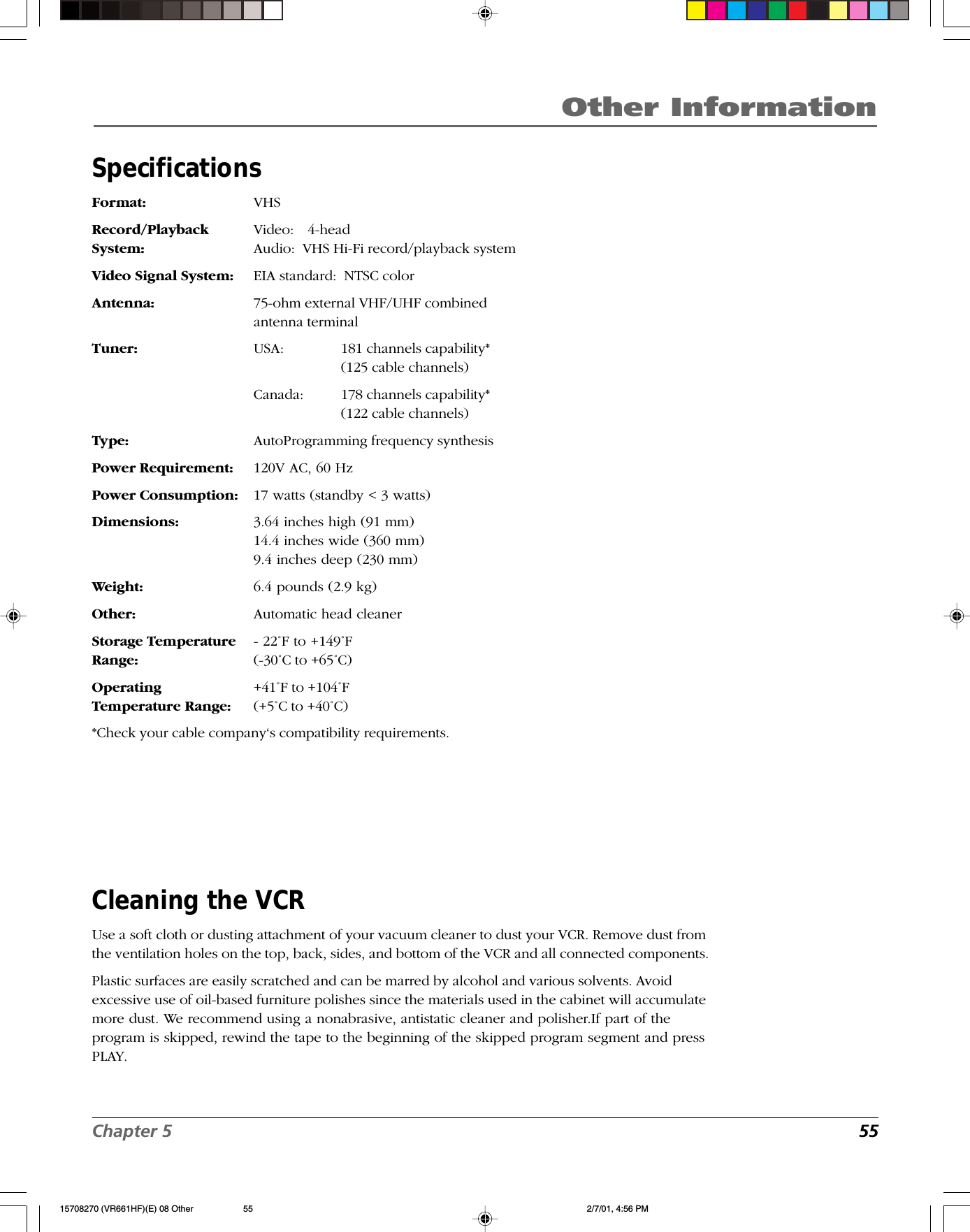 Chapter 5  55Other InformationSpecificationsFormat: VHSRecord/Playback Video:   4-headSystem: Audio:  VHS Hi-Fi record/playback systemVideo Signal System: EIA standard:  NTSC colorAntenna: 75-ohm external VHF/UHF combinedantenna terminalTuner: USA: 181 channels capability*(125 cable channels)Canada: 178 channels capability*(122 cable channels)Type: AutoProgramming frequency synthesisPower Requirement: 120V AC, 60 HzPower Consumption: 17 watts (standby &lt; 3 watts)Dimensions: 3.64 inches high (91 mm)14.4 inches wide (360 mm)9.4 inches deep (230 mm)Weight: 6.4 pounds (2.9 kg)Other: Automatic head cleanerStorage Temperature - 22˚F to +149˚FRange: (-30˚C to +65˚C)Operating +41˚F to +104˚FTemperature Range: (+5˚C to +40˚C)*Check your cable company‘s compatibility requirements.Cleaning the VCRUse a soft cloth or dusting attachment of your vacuum cleaner to dust your VCR. Remove dust fromthe ventilation holes on the top, back, sides, and bottom of the VCR and all connected components.Plastic surfaces are easily scratched and can be marred by alcohol and various solvents. Avoidexcessive use of oil-based furniture polishes since the materials used in the cabinet will accumulatemore dust. We recommend using a nonabrasive, antistatic cleaner and polisher.If part of theprogram is skipped, rewind the tape to the beginning of the skipped program segment and pressPLAY.15708270 (VR661HF)(E) 08 Other 2/7/01, 4:56 PM55