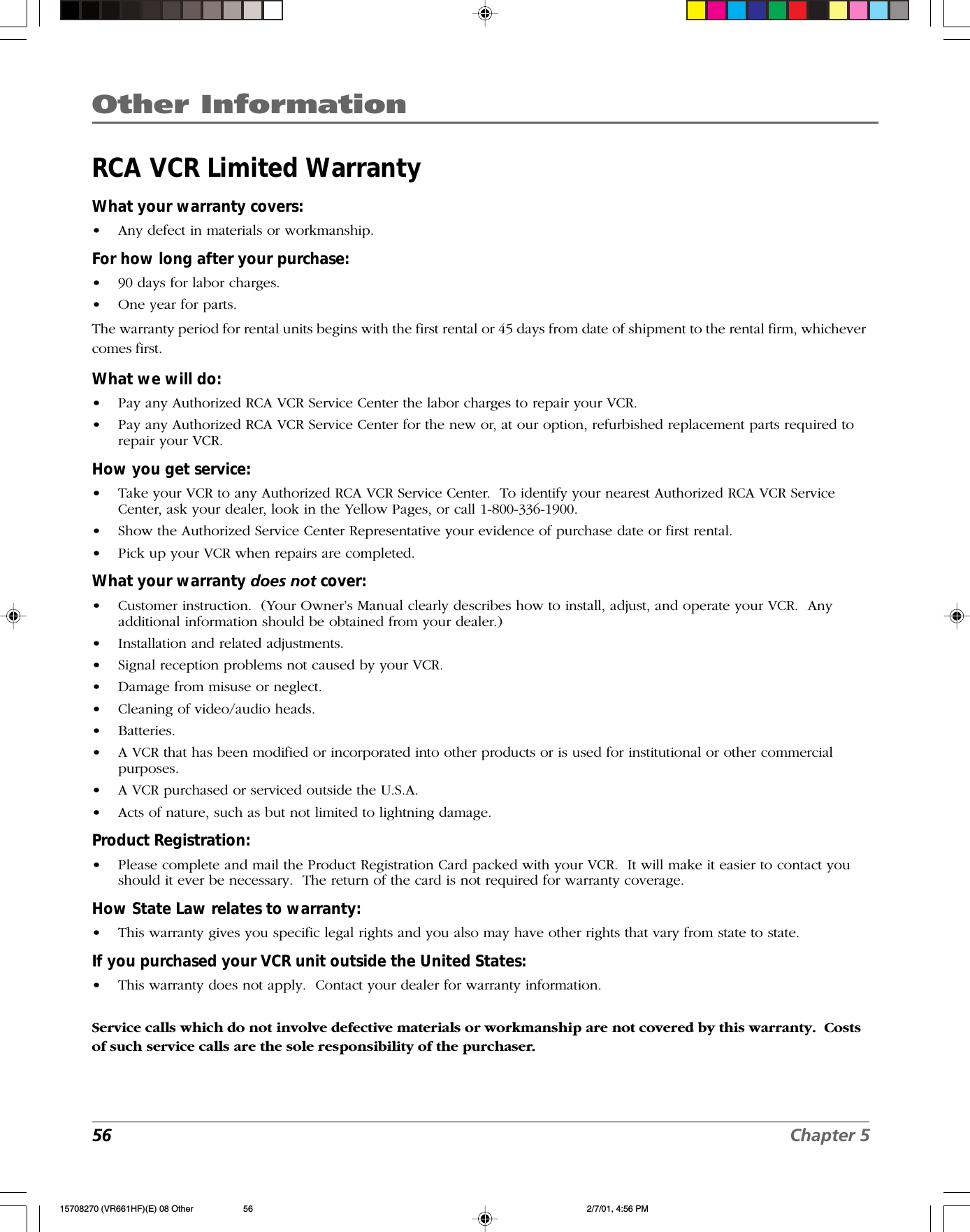 Other Information56 Chapter 5RCA VCR Limited WarrantyWhat your warranty covers:•Any defect in materials or workmanship.For how long after your purchase:•90 days for labor charges.•One year for parts.The warranty period for rental units begins with the first rental or 45 days from date of shipment to the rental firm, whichevercomes first.What we will do:•Pay any Authorized RCA VCR Service Center the labor charges to repair your VCR.•Pay any Authorized RCA VCR Service Center for the new or, at our option, refurbished replacement parts required torepair your VCR.How you get service:•Take your VCR to any Authorized RCA VCR Service Center.  To identify your nearest Authorized RCA VCR ServiceCenter, ask your dealer, look in the Yellow Pages, or call 1-800-336-1900.•Show the Authorized Service Center Representative your evidence of purchase date or first rental.•Pick up your VCR when repairs are completed.What your warranty does not cover:•Customer instruction.  (Your Owner’s Manual clearly describes how to install, adjust, and operate your VCR.  Anyadditional information should be obtained from your dealer.)•Installation and related adjustments.•Signal reception problems not caused by your VCR.•Damage from misuse or neglect.•Cleaning of video/audio heads.•Batteries.•A VCR that has been modified or incorporated into other products or is used for institutional or other commercialpurposes.•A VCR purchased or serviced outside the U.S.A.•Acts of nature, such as but not limited to lightning damage.Product Registration:•Please complete and mail the Product Registration Card packed with your VCR.  It will make it easier to contact youshould it ever be necessary.  The return of the card is not required for warranty coverage.How State Law relates to warranty:•This warranty gives you specific legal rights and you also may have other rights that vary from state to state.If you purchased your VCR unit outside the United States:•This warranty does not apply.  Contact your dealer for warranty information.Service calls which do not involve defective materials or workmanship are not covered by this warranty.  Costsof such service calls are the sole responsibility of the purchaser.15708270 (VR661HF)(E) 08 Other 2/7/01, 4:56 PM56