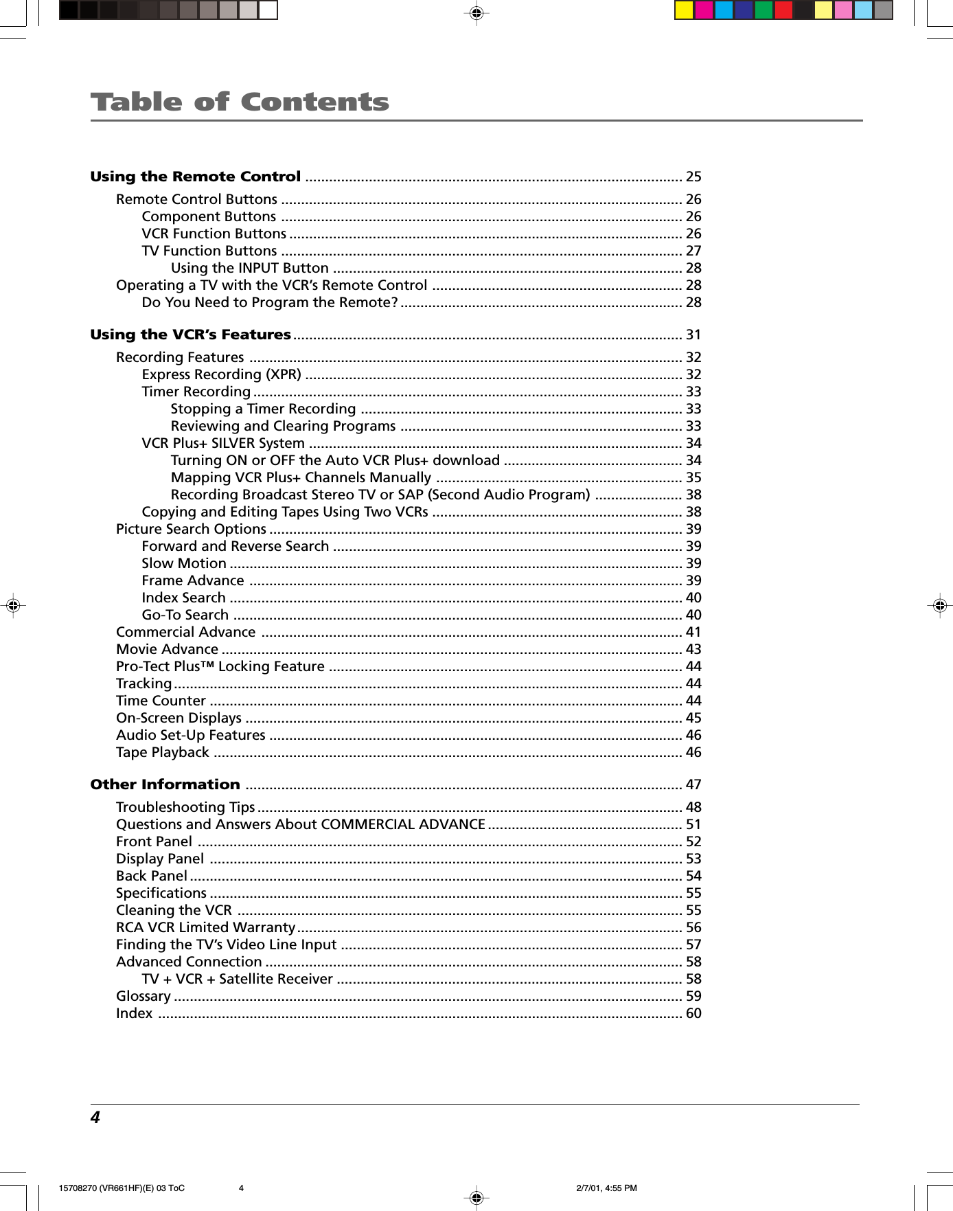 Table of Contents4Using the Remote Control............................................................................................... 25Remote Control Buttons ..................................................................................................... 26Component Buttons ..................................................................................................... 26VCR Function Buttons ................................................................................................... 26TV Function Buttons ..................................................................................................... 27Using the INPUT Button ........................................................................................ 28Operating a TV with the VCR’s Remote Control ............................................................... 28Do You Need to Program the Remote? ....................................................................... 28Using the VCR’s Features.................................................................................................. 31Recording Features ............................................................................................................. 32Express Recording (XPR) ............................................................................................... 32Timer Recording ............................................................................................................ 33Stopping a Timer Recording ................................................................................. 33Reviewing and Clearing Programs ....................................................................... 33VCR Plus+ SILVER System .............................................................................................. 34Turning ON or OFF the Auto VCR Plus+ download ............................................. 34Mapping VCR Plus+ Channels Manually .............................................................. 35Recording Broadcast Stereo TV or SAP (Second Audio Program) ...................... 38Copying and Editing Tapes Using Two VCRs ............................................................... 38Picture Search Options ........................................................................................................ 39Forward and Reverse Search ........................................................................................ 39Slow Motion .................................................................................................................. 39Frame Advance ............................................................................................................. 39Index Search .................................................................................................................. 40Go-To Search ................................................................................................................. 40Commercial Advance .......................................................................................................... 41Movie Advance .................................................................................................................... 43Pro-Tect Plus™ Locking Feature ......................................................................................... 44Tracking................................................................................................................................ 44Time Counter ....................................................................................................................... 44On-Screen Displays ..............................................................................................................45Audio Set-Up Features ........................................................................................................ 46Tape Playback ...................................................................................................................... 46Other Information.............................................................................................................. 47Troubleshooting Tips ........................................................................................................... 48Questions and Answers About COMMERCIAL ADVANCE ................................................. 51Front Panel .......................................................................................................................... 52Display Panel ....................................................................................................................... 53Back Panel ............................................................................................................................ 54Specifications ....................................................................................................................... 55Cleaning the VCR ................................................................................................................55RCA VCR Limited Warranty................................................................................................. 56Finding the TV’s Video Line Input ...................................................................................... 57Advanced Connection ......................................................................................................... 58TV + VCR + Satellite Receiver ....................................................................................... 58Glossary ................................................................................................................................ 59Index .................................................................................................................................... 6015708270 (VR661HF)(E) 03 ToC 2/7/01, 4:55 PM4