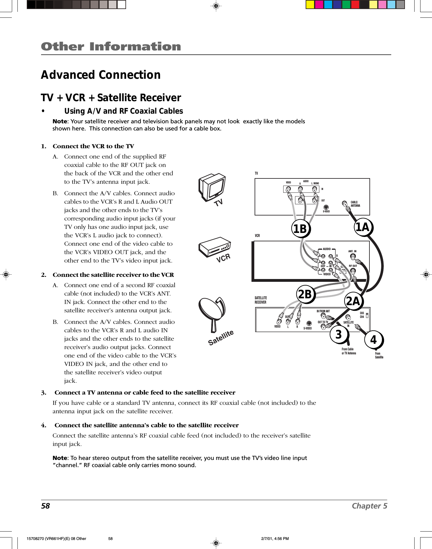 Other Information58 Chapter 5Advanced ConnectionTV + VCR + Satellite Receiver•Using A/V and RF Coaxial CablesNote: Your satellite receiver and television back panels may not look  exactly like the modelsshown here.  This connection can also be used for a cable box.1. Connect the VCR to the TVA. Connect one end of the supplied RFcoaxial cable to the RF OUT jack onthe back of the VCR and the other endto the TV’s antenna input jack.B. Connect the A/V cables. Connect audiocables to the VCR’s R and L Audio OUTjacks and the other ends to the TV’scorresponding audio input jacks (if yourTV only has one audio input jack, usethe VCR’s L audio jack to connect).Connect one end of the video cable tothe VCR’s VIDEO OUT jack, and theother end to the TV’s video input jack.2. Connect the satellite receiver to the VCRA. Connect one end of a second RF coaxialcable (not included) to the VCR’s ANT.IN jack. Connect the other end to thesatellite receiver’s antenna output jack.B. Connect the A/V cables. Connect audiocables to the VCR’s R and L audio INjacks and the other ends to the satellitereceiver’s audio output jacks. Connectone end of the video cable to the VCR’sVIDEO IN jack, and the other end tothe satellite receiver’s video outputjack.3.  Connect a TV antenna or cable feed to the satellite receiverIf you have cable or a standard TV antenna, connect its RF coaxial cable (not included) to theantenna input jack on the satellite receiver.4.  Connect the satellite antenna’s cable to the satellite receiverConnect the satellite antenna’s RF coaxial cable feed (not included) to the receiver’s satelliteinput jack.Note: To hear stereo output from the satellite receiver, you must use the TV’s video line input“channel.” RF coaxial cable only carries mono sound.   CHANT. ININOUTAUDIOVIDEO3     4RF OUTCABLE/ANTENNAVCRTV VIDEO RL / MONOS-VIDEOAUDIOLINOUTCH3CH4SATELLITE  RECEIVER S-VIDEO L LRRVIDEO OUTIN FROM ANTOUT TO TV SATELLITEINFrom SatelliteFrom Cableor TV Antenna1A43VCRTVSatellite1B2A2B15708270 (VR661HF)(E) 08 Other 2/7/01, 4:56 PM58