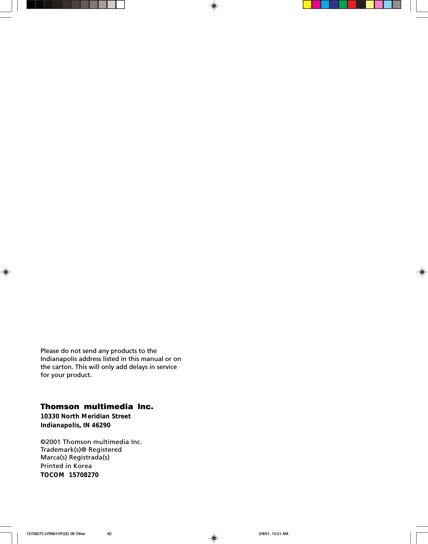 Thomson multimedia Inc.10330 North Meridian StreetIndianapolis, IN 46290©2001 Thomson multimedia Inc.Trademark(s)® RegisteredMarca(s) Registrada(s)Printed in KoreaTOCOM  15708270Please do not send any products to theIndianapolis address listed in this manual or onthe carton. This will only add delays in servicefor your product.15708270 (VR661HF)(E) 08 Other 2/8/01, 10:21 AM62