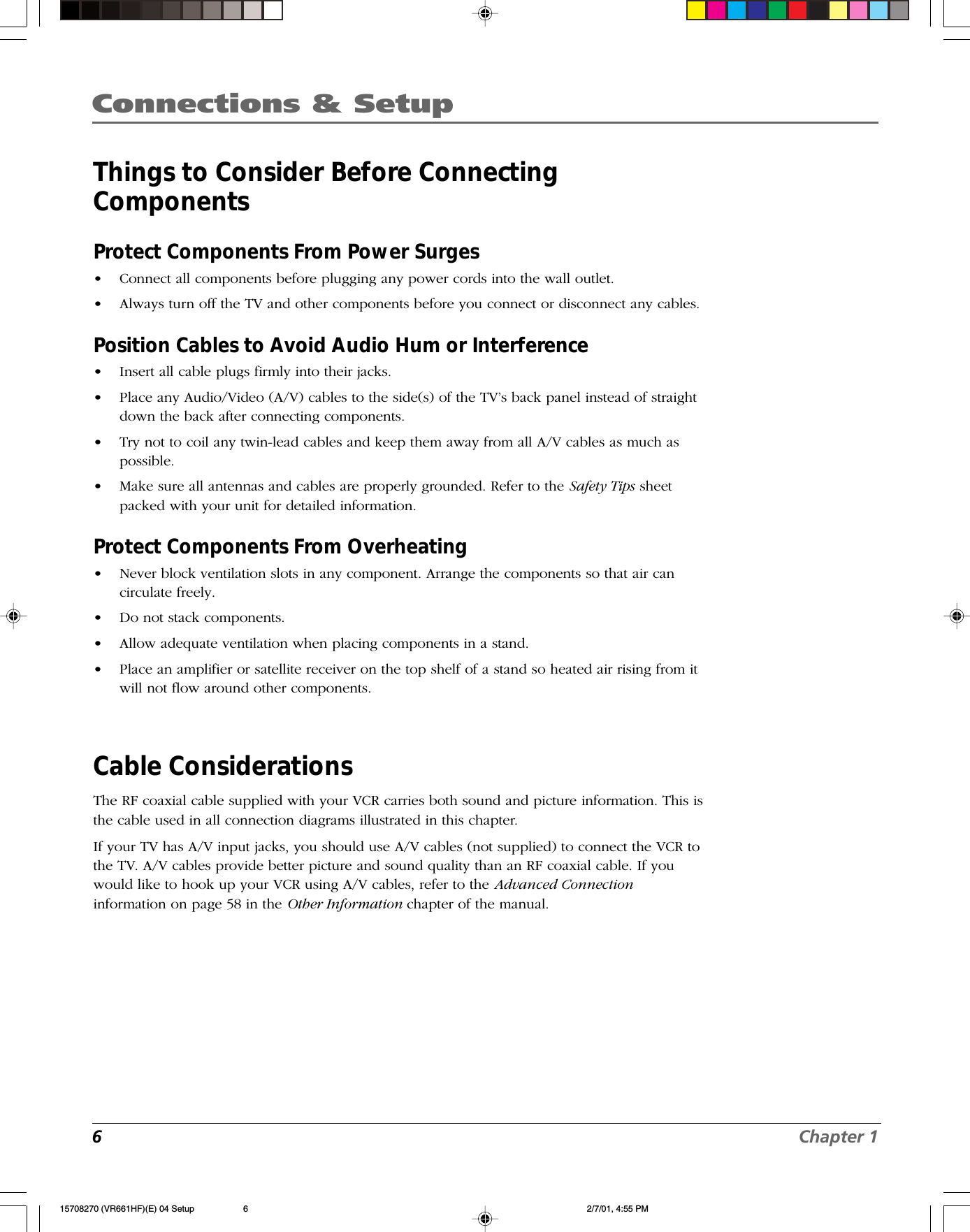 6Chapter 1Connections &amp; SetupThings to Consider Before ConnectingComponentsProtect Components From Power Surges•Connect all components before plugging any power cords into the wall outlet.•Always turn off the TV and other components before you connect or disconnect any cables.Position Cables to Avoid Audio Hum or Interference•Insert all cable plugs firmly into their jacks.•Place any Audio/Video (A/V) cables to the side(s) of the TV’s back panel instead of straightdown the back after connecting components.•Try not to coil any twin-lead cables and keep them away from all A/V cables as much aspossible.•Make sure all antennas and cables are properly grounded. Refer to the Safety Tips sheetpacked with your unit for detailed information.Protect Components From Overheating•Never block ventilation slots in any component. Arrange the components so that air cancirculate freely.•Do not stack components.•Allow adequate ventilation when placing components in a stand.•Place an amplifier or satellite receiver on the top shelf of a stand so heated air rising from itwill not flow around other components.Cable ConsiderationsThe RF coaxial cable supplied with your VCR carries both sound and picture information. This isthe cable used in all connection diagrams illustrated in this chapter.If your TV has A/V input jacks, you should use A/V cables (not supplied) to connect the VCR tothe TV. A/V cables provide better picture and sound quality than an RF coaxial cable. If youwould like to hook up your VCR using A/V cables, refer to the Advanced Connectioninformation on page 58 in the Other Information chapter of the manual.15708270 (VR661HF)(E) 04 Setup 2/7/01, 4:55 PM6