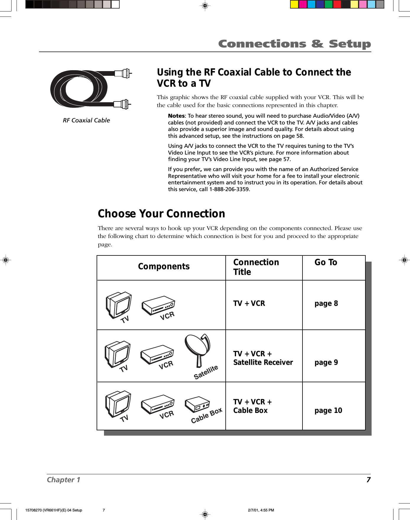 Chapter 1 7Connections &amp; SetupComponents Connection Go ToTitleTV + VCR page 8TV + VCR +Satellite Receiver page 9TV + VCR +Cable Box page 10VCRTVSatelliteCable BoxVCRTVVCRTVRF Coaxial CableUsing the RF Coaxial Cable to Connect theVCR to a TVThis graphic shows the RF coaxial cable supplied with your VCR. This will bethe cable used for the basic connections represented in this chapter.Notes: To hear stereo sound, you will need to purchase Audio/Video (A/V)cables (not provided) and connect the VCR to the TV. A/V jacks and cablesalso provide a superior image and sound quality. For details about usingthis advanced setup, see the instructions on page 58.Using A/V jacks to connect the VCR to the TV requires tuning to the TV’sVideo Line Input to see the VCR’s picture. For more information aboutfinding your TV’s Video Line Input, see page 57.If you prefer, we can provide you with the name of an Authorized ServiceRepresentative who will visit your home for a fee to install your electronicentertainment system and to instruct you in its operation. For details aboutthis service, call 1-888-206-3359.Choose Your ConnectionThere are several ways to hook up your VCR depending on the components connected. Please usethe following chart to determine which connection is best for you and proceed to the appropriatepage.15708270 (VR661HF)(E) 04 Setup 2/7/01, 4:55 PM7