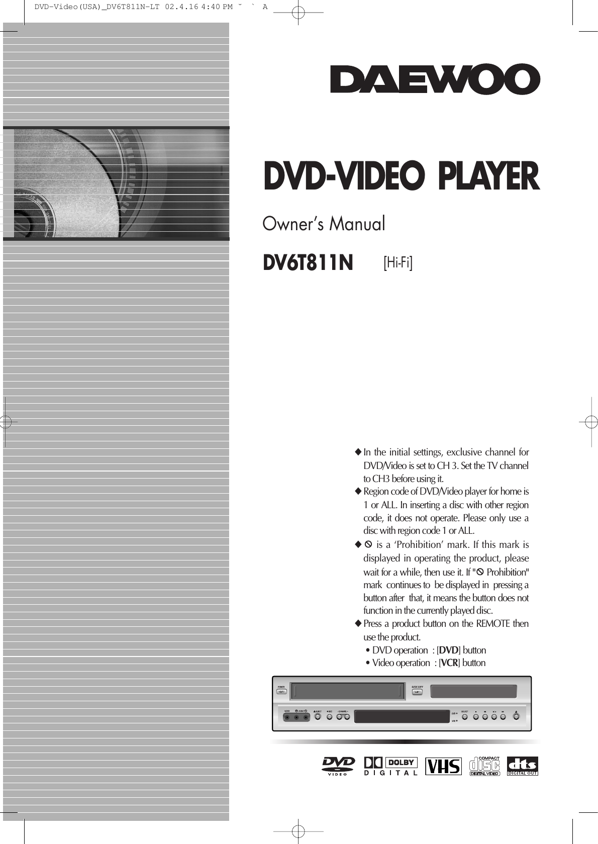 DV6T811N [Hi-Fi] DVD-VIDEO PLAYEROwner’s Manual◆In the initial settings, exclusive channel forDVD/Video is set to CH 3. Set the TV channelto CH3 before using it. ◆Region code of DVD/Video player for home is1 or ALL. In inserting a disc with other regioncode, it does not operate. Please only use adisc with region code 1 or ALL. ◆is a ‘Prohibition’ mark. If this mark isdisplayed in operating the product, pleasewait for a while, then use it. If &quot; Prohibition&quot;mark  continues to  be displayed in  pressing abutton after  that, it means the button does notfunction in the currently played disc.◆Press a product button on the REMOTE thenuse the product. • DVD operation  : [DVD] button • Video operation  : [VCR] button DVD-Video(USA)_DV6T811N-LT  02.4.16 4:40 PM  ˘`A