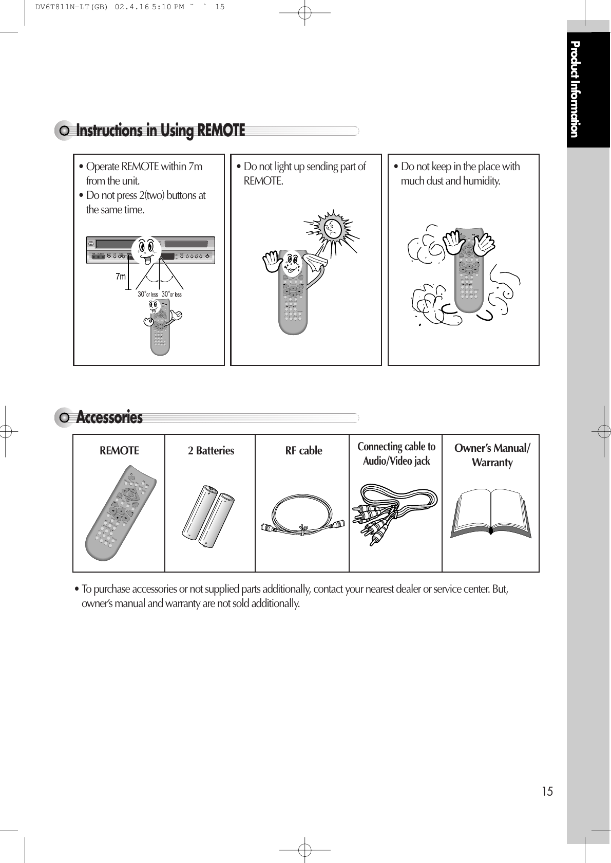 Product Information15Instructions in Using REMOTE Accessories VCRDVDREPEATOPEN/CLOSEDISPLAYTITLE/PBCMENUCHCHOUTPUTPREV.RECPROGRAMCLK/CNTSPEED/ANGLETRACKINGTV/VCRMARKSEARCH100/SYSTEMPLAY/PAUSE NEXTZOOM AUDIO SUBTITLERETURNCLEAR/3DSETUPENTER /S-VHSREMOTE 2 Batteries  RF cableConnecting cable toAudio/Video jack Owner’s Manual/Warranty • To purchase accessories or not supplied parts additionally, contact your nearest dealer or service center. But,owner’s manual and warranty are not sold additionally. VCRDVDREPEATOPEN/CLOSEDISPLAYTITLE/PBCMENUCHCHOUTPUTPREV.RECPROGRAMCLK/CNTSPEED/ANGLETRACKINGTV/VCRMARKSEARCH100/SYSTEMPLAY/PAUSE NEXTZOOM AUDIO SUBTITLERETURNCLEAR/3DSETUPENTER /S-VHS• Operate REMOTE within 7mfrom the unit. • Do not press 2(two) buttons atthe same time. • Do not light up sending part ofREMOTE. • Do not keep in the place withmuch dust and humidity. VCRDVDREPEATOPEN/CLOSEDISPLAYTITLE/PBCMENUCHCHOUTPUTPREV.RECPROGRAMCLK/CNTSPEED/ANGLETRACKINGTV/VCRMARKSEARCH100/SYSTEMPLAY/PAUSE NEXTZOOM AUDIO SUBTITLERETURNCLEAR/3DSETUPENTER /S-VHSVCRDVDREPEATOPEN/CLOSEDISPLAYTITLE/PBCMENUCHCHOUTPUTPREV.RECPROGRAMCLK/CNTSPEED/ANGLETRACKINGTV/VCRMARKSEARCH100/SYSTEMPLAY/PAUSE NEXTZOOM AUDIO SUBTITLERETURNCLEAR/3DSETUPENTER /S-VHSDV6T811N-LT(GB)  02.4.16 5:10 PM  ˘`15