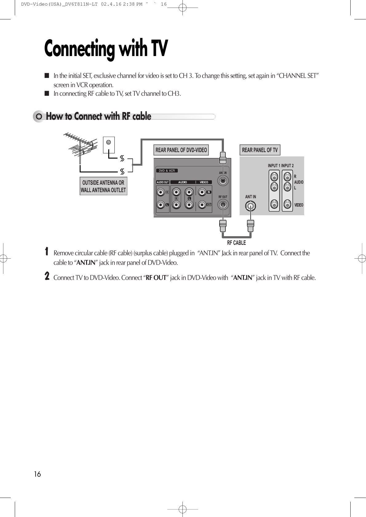 16Connecting with TVHow to Connect with RF cable INPUT 1ANT ININPUT 2REAR PANEL OF DVD-VIDEOOUTSIDE ANTENNA ORWALL ANTENNA OUTLETREAR PANEL OF TVRF CABLE¡Remove circular cable (RF cable) (surplus cable) plugged in  “ANT.IN” Jack in rear panel of TV.  Connect thecable to “ANT.IN” jack in rear panel of DVD-Video. ™Connect TV to DVD-Video. Connect “RF OUT” jack in DVD-Video with  “ANT.IN” jack in TV with RF cable. ■In the initial SET, exclusive channel for video is set to CH 3. To change this setting, set again in “CHANNEL SET”screen in VCR operation. ■In connecting RF cable to TV, set TV channel to CH3. DVD-Video(USA)_DV6T811N-LT  02.4.16 2:38 PM  ˘`16