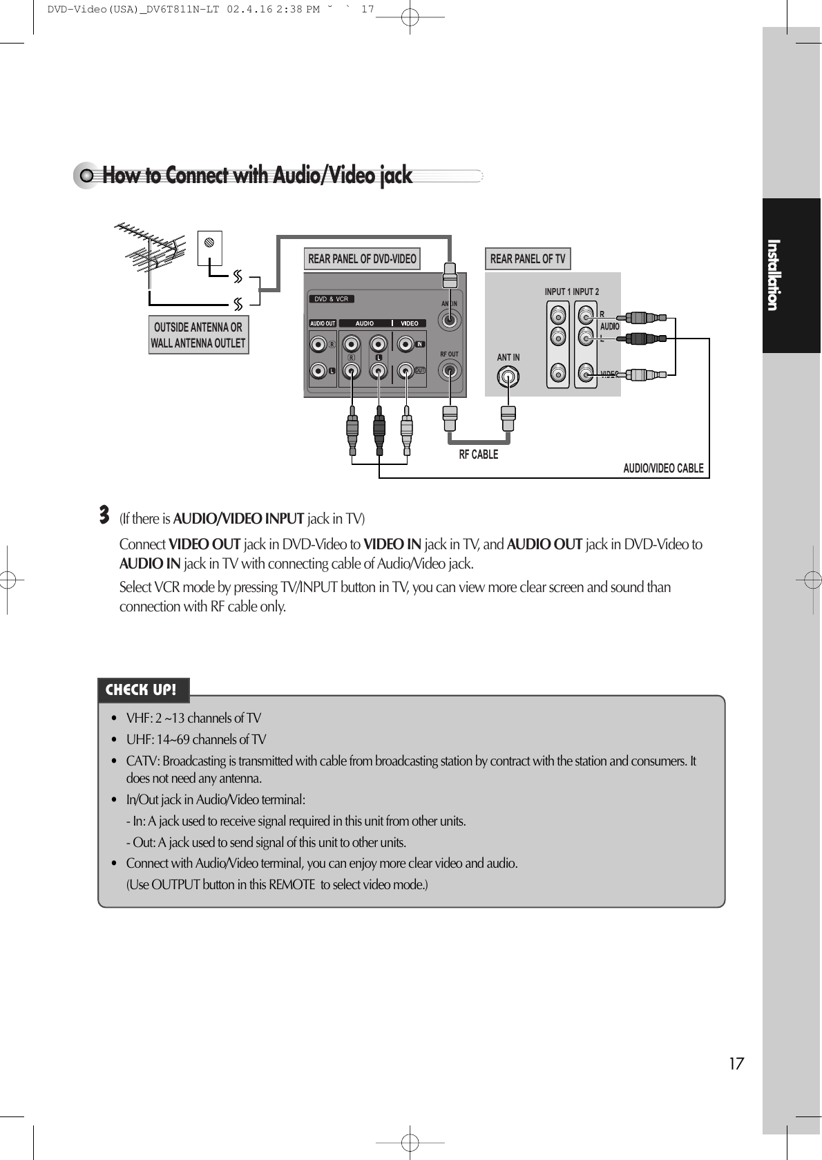 Installation17How to Connect with Audio/Video jack INPUT 1ANT ININPUT 2REAR PANEL OF DVD-VIDEOOUTSIDE ANTENNA ORWALL ANTENNA OUTLETREAR PANEL OF TVRF CABLEAUDIO/VIDEO CABLE£(If there is AUDIO/VIDEO INPUT jack in TV) Connect VIDEO OUT jack in DVD-Video to VIDEO IN jack in TV, and AUDIO OUT jack in DVD-Video toAUDIO IN jack in TV with connecting cable of Audio/Video jack. Select VCR mode by pressing TV/INPUT button in TV, you can view more clear screen and sound thanconnection with RF cable only. • VHF: 2 ~13 channels of TV • UHF: 14~69 channels of TV • CATV: Broadcasting is transmitted with cable from broadcasting station by contract with the station and consumers. Itdoes not need any antenna. • In/Out jack in Audio/Video terminal: - In: A jack used to receive signal required in this unit from other units. - Out: A jack used to send signal of this unit to other units. • Connect with Audio/Video terminal, you can enjoy more clear video and audio. (Use OUTPUT button in this REMOTE  to select video mode.) CHECK UP!DVD-Video(USA)_DV6T811N-LT  02.4.16 2:38 PM  ˘`17