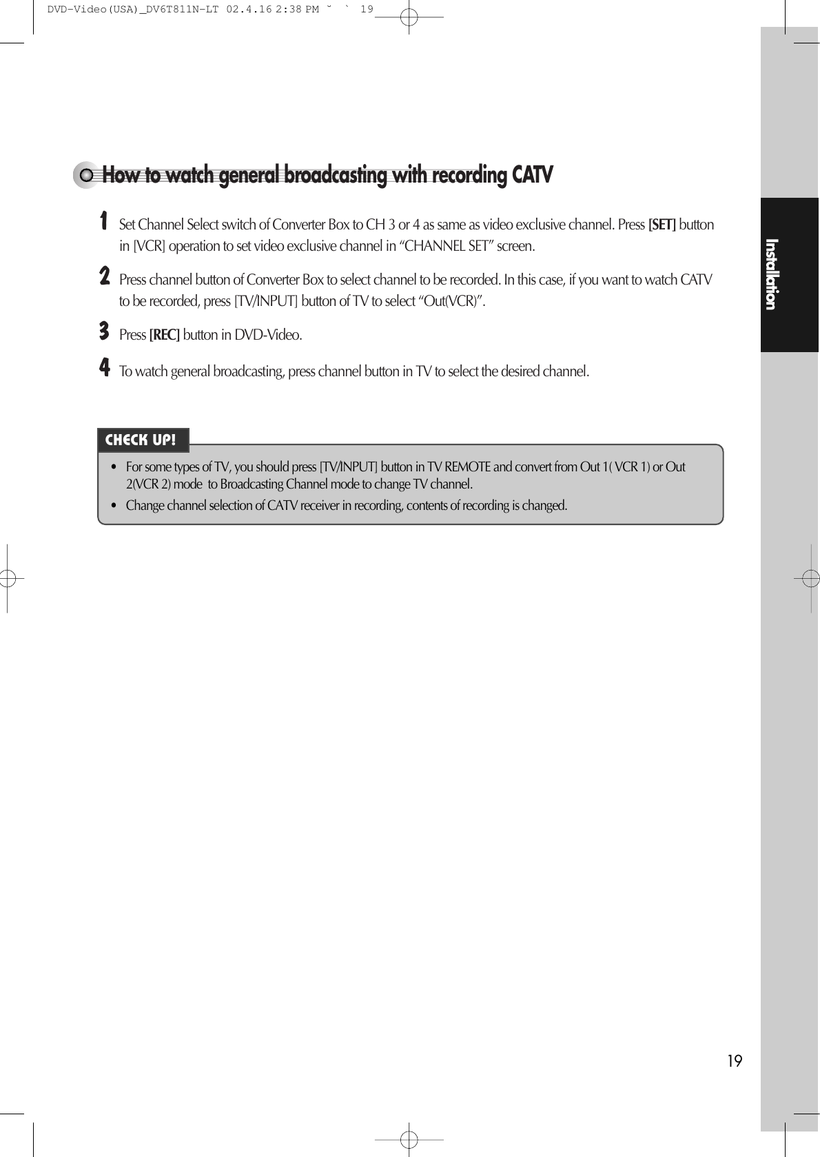 Installation19How to watch general broadcasting with recording CATV¡Set Channel Select switch of Converter Box to CH 3 or 4 as same as video exclusive channel. Press [SET] buttonin [VCR] operation to set video exclusive channel in “CHANNEL SET” screen. ™Press channel button of Converter Box to select channel to be recorded. In this case, if you want to watch CATVto be recorded, press [TV/INPUT] button of TV to select “Out(VCR)”. £Press [REC] button in DVD-Video. ¢To watch general broadcasting, press channel button in TV to select the desired channel.• For some types of TV, you should press [TV/INPUT] button in TV REMOTE and convert from Out 1( VCR 1) or Out2(VCR 2) mode  to Broadcasting Channel mode to change TV channel. • Change channel selection of CATV receiver in recording, contents of recording is changed. CHECK UP!DVD-Video(USA)_DV6T811N-LT  02.4.16 2:38 PM  ˘`19