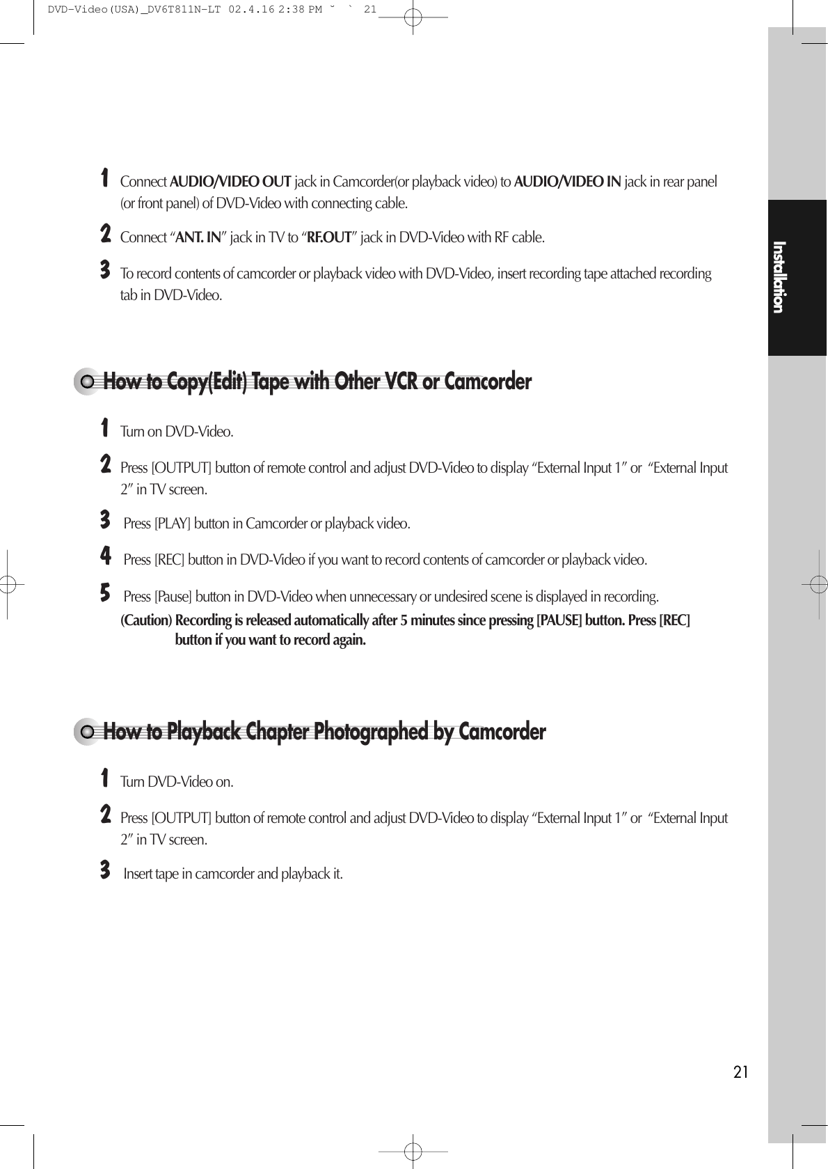 Installation21How to Copy(Edit) Tape with Other VCR or Camcorder¡Connect AUDIO/VIDEO OUT jack in Camcorder(or playback video) to AUDIO/VIDEO IN jack in rear panel(or front panel) of DVD-Video with connecting cable. ™Connect “ANT. IN” jack in TV to “RF.OUT” jack in DVD-Video with RF cable. £To record contents of camcorder or playback video with DVD-Video, insert recording tape attached recordingtab in DVD-Video. ¡Turn on DVD-Video. ™Press [OUTPUT] button of remote control and adjust DVD-Video to display “External Input 1” or  “External Input2” in TV screen. £Press [PLAY] button in Camcorder or playback video. ¢Press [REC] button in DVD-Video if you want to record contents of camcorder or playback video. ∞Press [Pause] button in DVD-Video when unnecessary or undesired scene is displayed in recording. (Caution) Recording is released automatically after 5 minutes since pressing [PAUSE] button. Press [REC]button if you want to record again. How to Playback Chapter Photographed by Camcorder ¡Turn DVD-Video on. ™Press [OUTPUT] button of remote control and adjust DVD-Video to display “External Input 1” or  “External Input2” in TV screen. £Insert tape in camcorder and playback it. DVD-Video(USA)_DV6T811N-LT  02.4.16 2:38 PM  ˘`21