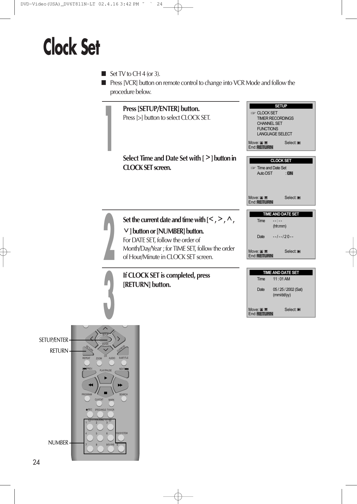 24Clock SetPress [SETUP/ENTER] button.Press [&gt;] button to select CLOCK SET.Select Time and Date Set with [ ] button inCLOCK SET screen.■Set TV to CH 4 (or 3). ■Press [VCR] button on remote control to change into VCR Mode and follow theprocedure below. Set the current date and time with [ ,  ,  ,] button or [NUMBER] button. For DATE SET, follow the order ofMonth/Day/Year ; for TIME SET, follow the orderof Hour/Minute in CLOCK SET screen.  If CLOCK SET is completed, press[RETURN] button.123REPEATCHPREV.RECPROGRAMCLK/CNTSPEED/ANGLETRACKINGTV/VCRMARKSEARCH100/SYSTEMPLAY/PAUSE NEXTZOOM AUDIO SUBTITLERETURNCLEAR/3DSETUPENTER /S-VHSRETURNNUMBERSETUP/ENTERSETUPCLOCK SETTIMER RECORDINGSCHANNEL SETFUNCTIONSLANGUAGE SELECTMove: Select:End:RETURNCLOCK SETTime and Date SetAuto DST : ONTIME AND DATE SETTime - - : - -(hh:mm)Date - - / - - / 2 0 - -TIME AND DATE SETTime 11 : 01 AMDate 05 / 25 / 2002 (Sat)(mm/dd/yy)Move: Select:End:RETURNMove: Select:End:RETURNMove: Select:End:RETURNDVD-Video(USA)_DV6T811N-LT  02.4.16 3:42 PM  ˘`24