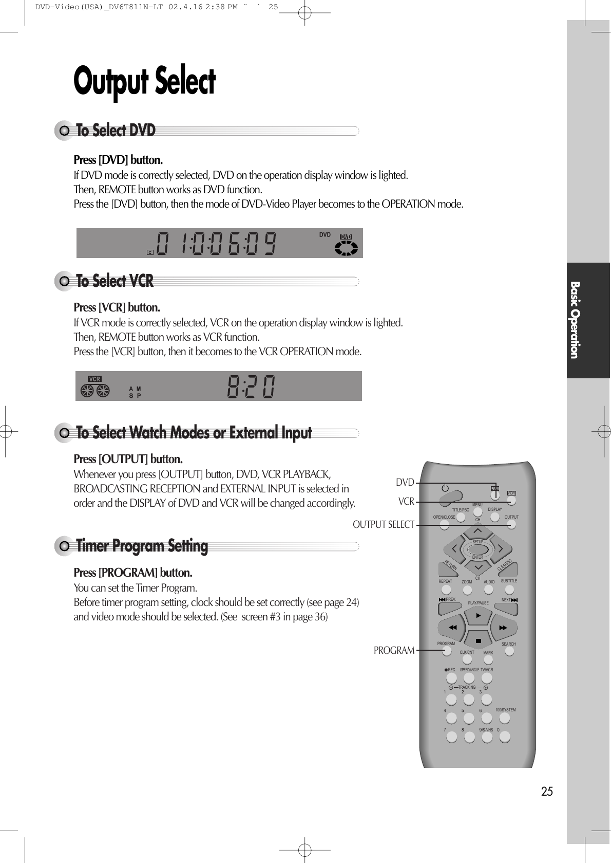 Basic Operation25Output Select Press [DVD] button. If DVD mode is correctly selected, DVD on the operation display window is lighted. Then, REMOTE button works as DVD function. Press the [DVD] button, then the mode of DVD-Video Player becomes to the OPERATION mode.To Select VCRPress [VCR] button.If VCR mode is correctly selected, VCR on the operation display window is lighted. Then, REMOTE button works as VCR function. Press the [VCR] button, then it becomes to the VCR OPERATION mode.To Select Watch Modes or External InputPress [OUTPUT] button.Whenever you press [OUTPUT] button, DVD, VCR PLAYBACK,BROADCASTING RECEPTION and EXTERNAL INPUT is selected inorder and the DISPLAY of DVD and VCR will be changed accordingly. Timer Program SettingPress [PROGRAM] button.You can set the Timer Program. Before timer program setting, clock should be set correctly (see page 24)and video mode should be selected. (See  screen #3 in page 36)To Select DVDVCRDVDREPEATOPEN/CLOSEDISPLAYTITLE/PBCMENUCHCHOUTPUTPREV.RECPROGRAMCLK/CNTSPEED/ANGLETRACKINGTV/VCRMARKSEARCH100/SYSTEMPLAY/PAUSE NEXTZOOM AUDIO SUBTITLERETURNCLEAR/3DSETUPENTER /S-VHSDVDVCROUTPUT SELECT PROGRAMDVD-Video(USA)_DV6T811N-LT  02.4.16 2:38 PM  ˘`25