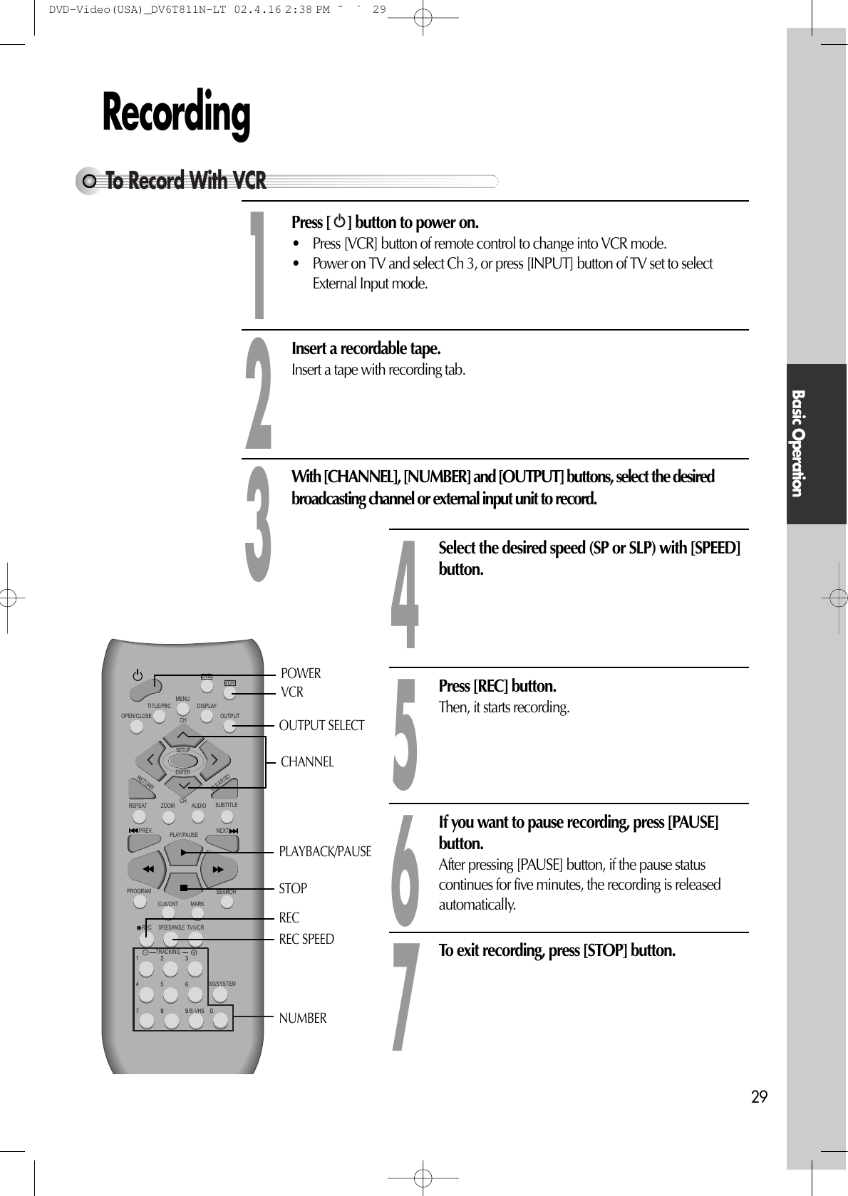 Basic Operation29RecordingPress [ ] button to power on.• Press [VCR] button of remote control to change into VCR mode. • Power on TV and select Ch 3, or press [INPUT] button of TV set to selectExternal Input mode. Insert a recordable tape.Insert a tape with recording tab. With [CHANNEL], [NUMBER] and [OUTPUT] buttons, select the desiredbroadcasting channel or external input unit to record. 123Select the desired speed (SP or SLP) with [SPEED]button. 4Press [REC] button.Then, it starts recording.  5If you want to pause recording, press [PAUSE]button.After pressing [PAUSE] button, if the pause statuscontinues for five minutes, the recording is releasedautomatically.6To exit recording, press [STOP] button. 7VCRDVDREPEATOPEN/CLOSEDISPLAYTITLE/PBCMENUCHCHOUTPUTPREV.RECPROGRAMCLK/CNTSPEED/ANGLETRACKINGTV/VCRMARKSEARCH100/SYSTEMPLAY/PAUSE NEXTZOOM AUDIO SUBTITLERETURNCLEAR/3DSETUPENTER /S-VHSPLAYBACK/PAUSENUMBERSTOPREC SPEEDOUTPUT SELECTPOWERCHANNELVCRRECTo Record With VCRDVD-Video(USA)_DV6T811N-LT  02.4.16 2:38 PM  ˘`29