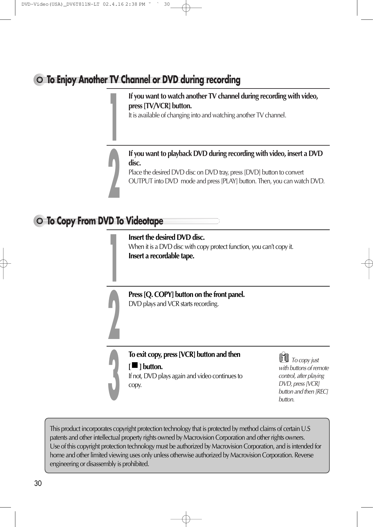 This product incorporates copyright protection technology that is protected by method claims of certain U.Spatents and other intellectual property rights owned by Macrovision Corporation and other rights owners. Use of this copyright protection technology must be authorized by Macrovision Corporation, and is intended forhome and other limited viewing uses only unless otherwise authorized by Macrovision Corporation. Reverseengineering or disassembly is prohibited.30To Copy From DVD To VideotapeIf you want to watch another TV channel during recording with video,press [TV/VCR] button.It is available of changing into and watching another TV channel.If you want to playback DVD during recording with video, insert a DVDdisc.Place the desired DVD disc on DVD tray, press [DVD] button to convertOUTPUT into DVD  mode and press [PLAY] button. Then, you can watch DVD.12Insert the desired DVD disc. When it is a DVD disc with copy protect function, you can’t copy it. Insert a recordable tape. Press [Q. COPY] button on the front panel.DVD plays and VCR starts recording. 12To exit copy, press [VCR] button and then[ ] button.If not, DVD plays again and video continues tocopy.3To Enjoy Another TV Channel or DVD during recordingTo copy justwith buttons of remotecontrol, after playingDVD, press [VCR]button and then [REC]button.DVD-Video(USA)_DV6T811N-LT  02.4.16 2:38 PM  ˘`30