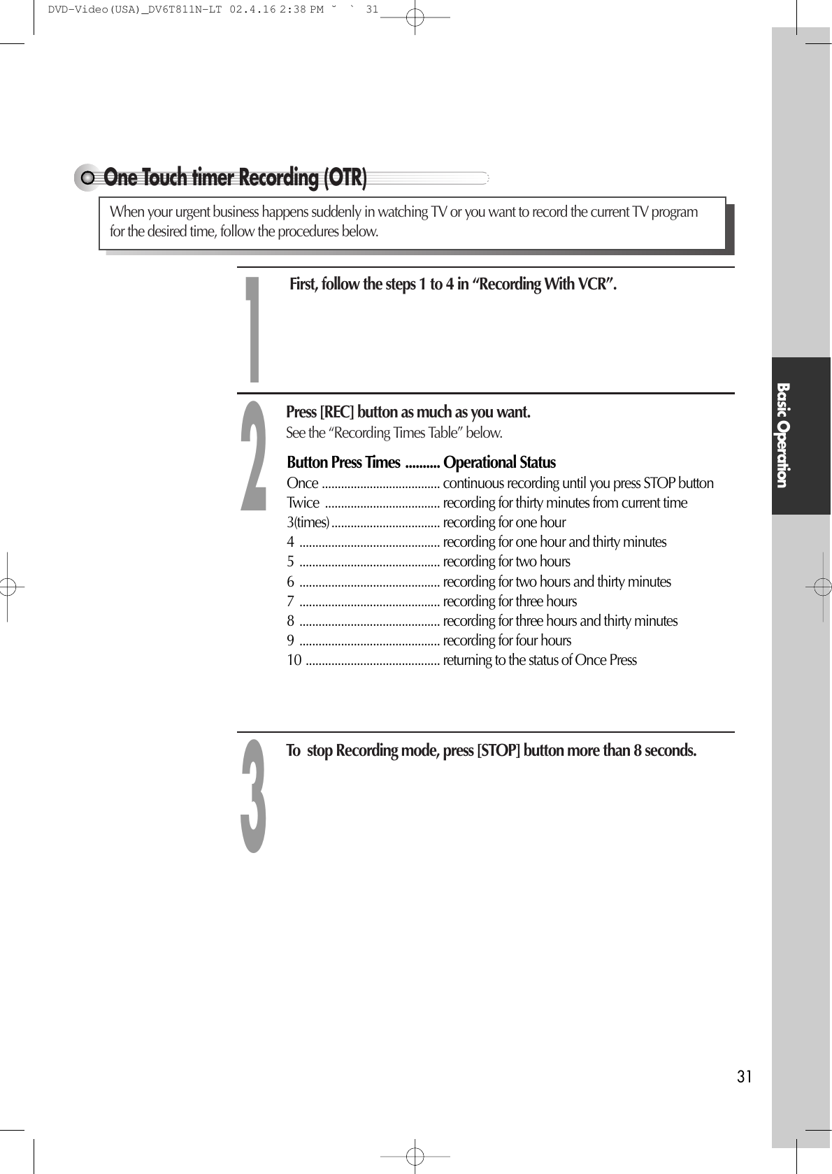 Basic Operation31One Touch timer Recording (OTR)First, follow the steps 1 to 4 in “Recording With VCR”. Press [REC] button as much as you want.See the “Recording Times Table” below.To  stop Recording mode, press [STOP] button more than 8 seconds. 123Button Press Times .......... Operational StatusOnce ..................................... continuous recording until you press STOP button Twice  .................................... recording for thirty minutes from current time 3(times).................................. recording for one hour 4 ............................................ recording for one hour and thirty minutes 5 ............................................ recording for two hours 6 ............................................ recording for two hours and thirty minutes 7 ............................................ recording for three hours 8 ............................................ recording for three hours and thirty minutes 9 ............................................ recording for four hours 10 .......................................... returning to the status of Once PressWhen your urgent business happens suddenly in watching TV or you want to record the current TV programfor the desired time, follow the procedures below. DVD-Video(USA)_DV6T811N-LT  02.4.16 2:38 PM  ˘`31