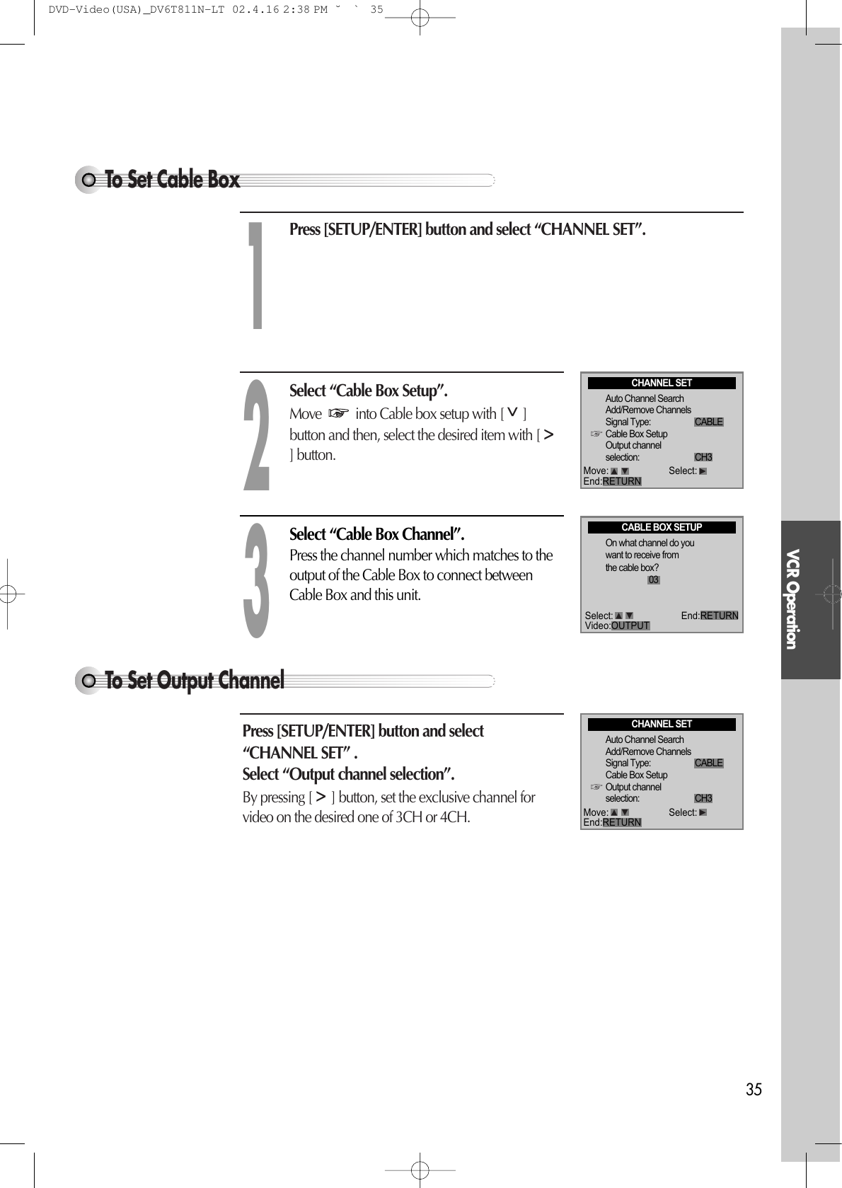 VCR Operation35To Set Cable BoxTo Set Output Channel Press [SETUP/ENTER] button and select“CHANNEL SET” .Select “Output channel selection”.  By pressing [ ] button, set the exclusive channel forvideo on the desired one of 3CH or 4CH.Press [SETUP/ENTER] button and select “CHANNEL SET”.Select “Cable Box Setup”. Move  into Cable box setup with [ ]button and then, select the desired item with [] button. 12Select “Cable Box Channel”. Press the channel number which matches to theoutput of the Cable Box to connect betweenCable Box and this unit.3CABLE BOX SETUPOn what channel do youwant to receive fromthe cable box?03CHANNEL SETAuto Channel SearchAdd/Remove ChannelsSignal Type: CABLECable Box SetupOutput channelselection: CH3Move: Select:End:RETURNCHANNEL SETAuto Channel SearchAdd/Remove ChannelsSignal Type: CABLECable Box SetupOutput channelselection: CH3Move: Select:End:RETURNSelect: End:RETURNVideo:OUTPUTDVD-Video(USA)_DV6T811N-LT  02.4.16 2:38 PM  ˘`35