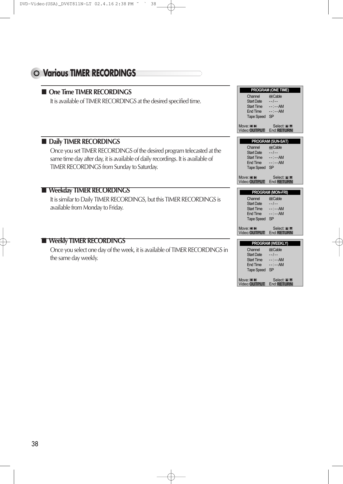 38Various TIMER RECORDINGS■One Time TIMER RECORDINGS It is available of TIMER RECORDINGS at the desired specified time. ■Daily TIMER RECORDINGS Once you set TIMER RECORDINGS of the desired program telecasted at thesame time day after day, it is available of daily recordings. It is available ofTIMER RECORDINGS from Sunday to Saturday. ■Weekday TIMER RECORDINGS It is similar to Daily TIMER RECORDINGS, but this TIMER RECORDINGS isavailable from Monday to Friday. ■Weekly TIMER RECORDINGS Once you select one day of the week, it is available of TIMER RECORDINGS inthe same day weekly. PROGRAM (ONE TIME)Channel - - CableStart Date - - / - - Start Time - - : - - AMEnd Time - - : - - AMTape Speed SPPROGRAM (SUN-SAT)Channel - - CableStart Date - - / - - Start Time - - : - - AMEnd Time - - : - - AMTape Speed SPPROGRAM (MON-FRI)Channel - - CableStart Date - - / - - Start Time - - : - - AMEnd Time - - : - - AMTape Speed SPPROGRAM (WEEKLY)Channel - - CableStart Date - - / - - Start Time - - : - - AMEnd Time - - : - - AMTape Speed SPMove: Select:Video:OUTPUT    End:RETURNMove: Select:Video:OUTPUT    End:RETURNMove: Select:Video:OUTPUT    End:RETURNMove: Select:Video:OUTPUT    End:RETURNDVD-Video(USA)_DV6T811N-LT  02.4.16 2:38 PM  ˘`38