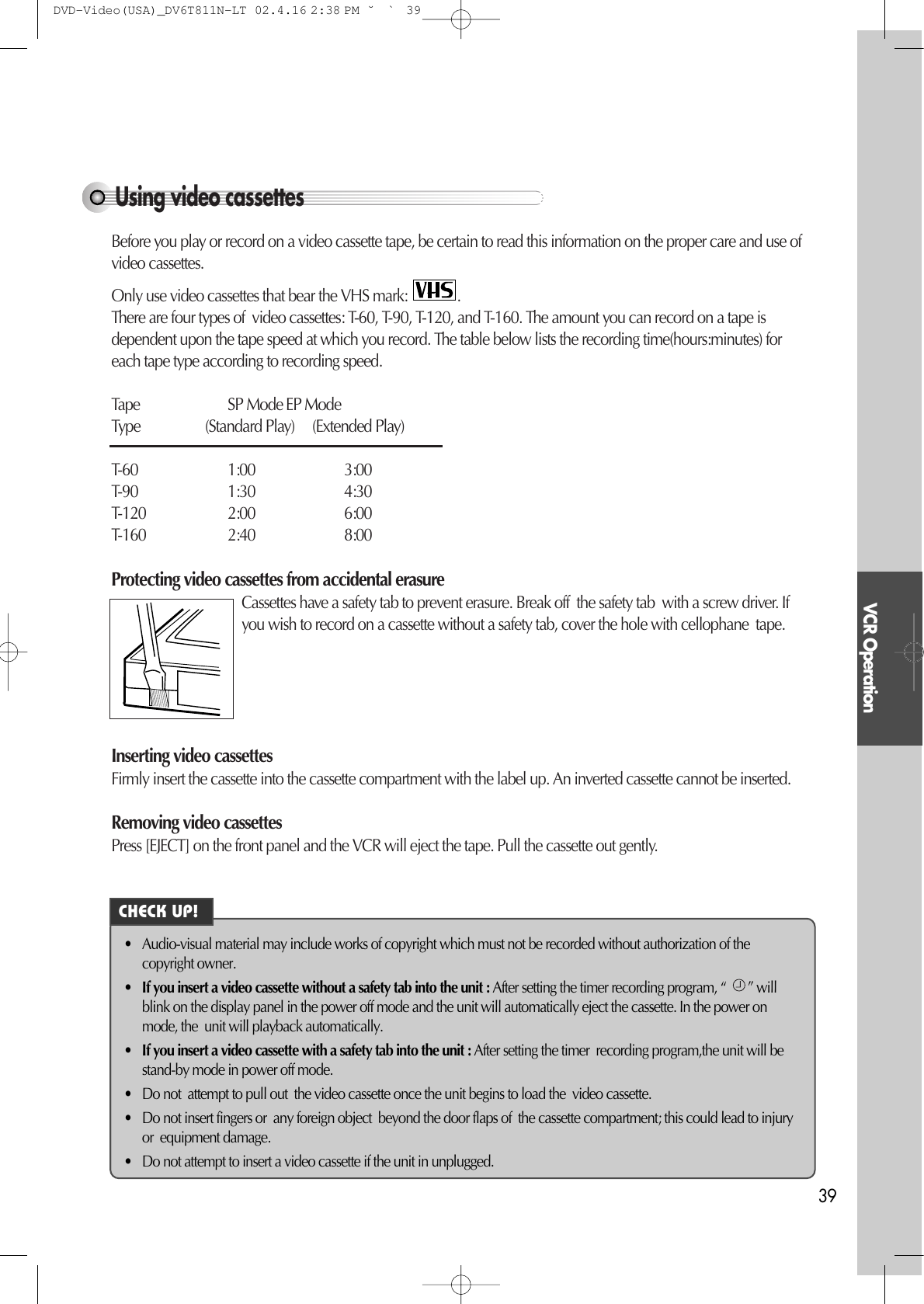 VCR Operation39Using video cassettesBefore you play or record on a video cassette tape, be certain to read this information on the proper care and use ofvideo cassettes.Only use video cassettes that bear the VHS mark:  .There are four types of  video cassettes: T-60, T-90, T-120, and T-160. The amount you can record on a tape isdependent upon the tape speed at which you record. The table below lists the recording time(hours:minutes) foreach tape type according to recording speed.Tape SP Mode EP ModeType (Standard Play)     (Extended Play)T-60 1:00 3:00T-90 1:30 4:30T-120 2:00 6:00T-160 2:40 8:00Protecting video cassettes from accidental erasureCassettes have a safety tab to prevent erasure. Break off  the safety tab  with a screw driver. Ifyou wish to record on a cassette without a safety tab, cover the hole with cellophane  tape. Inserting video cassettesFirmly insert the cassette into the cassette compartment with the label up. An inverted cassette cannot be inserted. Removing video cassettesPress [EJECT] on the front panel and the VCR will eject the tape. Pull the cassette out gently.• Audio-visual material may include works of copyright which must not be recorded without authorization of thecopyright owner.•If you insert a video cassette without a safety tab into the unit : After setting the timer recording program, “  ” willblink on the display panel in the power off mode and the unit will automatically eject the cassette. In the power onmode, the  unit will playback automatically.•If you insert a video cassette with a safety tab into the unit : After setting the timer  recording program,the unit will bestand-by mode in power off mode.• Do not  attempt to pull out  the video cassette once the unit begins to load the  video cassette. • Do not insert fingers or  any foreign object  beyond the door flaps of  the cassette compartment; this could lead to injuryor  equipment damage.• Do not attempt to insert a video cassette if the unit in unplugged. CHECK UP!DVD-Video(USA)_DV6T811N-LT  02.4.16 2:38 PM  ˘`39